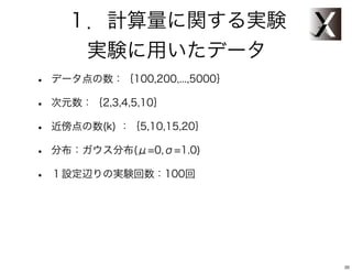 １．計算量に関する実験
       実験に用いたデータ
•   データ点の数：｛100,200,...,5000｝

•   次元数：｛2,3,4,5,10｝

•   近傍点の数(k) ：｛5,10,15,20｝

•   分布：ガウス分布(μ=0,σ=1.0)

•   １設定辺りの実験回数：100回




                                20
 