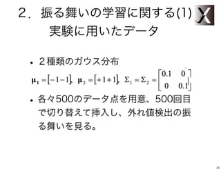 ２．振る舞いの学習に関する(1)
   実験に用いたデータ

 • ２種類のガウス分布

 • 各々500のデータ点を用意、500回目
  で切り替えて挿入し、外れ値検出の振
  る舞いを見る。



                         23
 