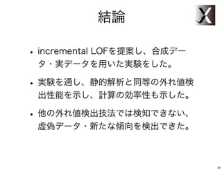 結論

• incremental LOFを提案し、合成デー
 タ・実データを用いた実験をした。

• 実験を通し、静的解析と同等の外れ値検
 出性能を示し、計算の効率性も示した。

• 他の外れ値検出技法では検知できない、
 虚偽データ・新たな傾向を検出できた。



                             29
 