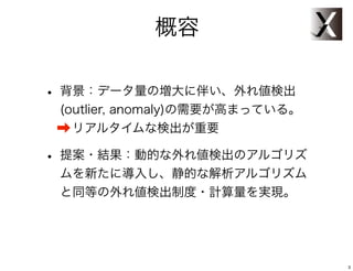 概容

• 背景：データ量の増大に伴い、外れ値検出
 (outlier, anomaly)の需要が高まっている。
 ➡ リアルタイムな検出が重要

• 提案・結果：動的な外れ値検出のアルゴリズ
 ムを新たに導入し、静的解析アルゴリズムと
 同等の外れ値検出精度・計算量削減を実現。




                                 3
 