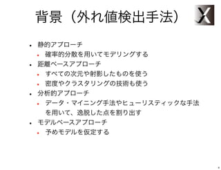 背景（外れ値検出手法）
•   静的アプローチ
    •確率的分散を用いてモデリングする
•   距離ベースアプローチ
    •すべての次元や射影したものを使う
    •密度やクラスタリングの技術も使う
•   分析的アプローチ
    •データ・マイニング手法やヒューリスティックな手法
     を用いて、逸脱した点を割り出す
•   モデルベースアプローチ
    •予めモデルを仮定する




                                4
 
