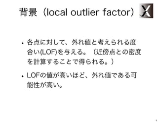 背景（local outlier factor）


• 各点に対して、外れ値と考えられる度
 合い(LOF)を与える。（近傍点との密度
 を計算することで得られる。）

• LOFの値が高いほど、外れ値である可
 能性が高い。




                           5
 