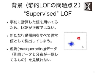 背景（静的LOFの問題点２）
     Supervised LOF
• 事前に計算した値を用いてる
 ため、LOFが正確ではない。

• 新たな行動傾向をすべて異常
 値として検出してしまう。

• 虚偽(masquerading)データ
 （訓練データと分布が一致し
 てるもの）を見破れない


                        8
 