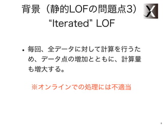 背景（静的LOFの問題点3）
   Iterated LOF

• 毎回、全データに対して計算を行うた
 め、データ点の増加とともに、計算量
 も増大する。

 ※オンラインでの処理には不適当




                      9
 