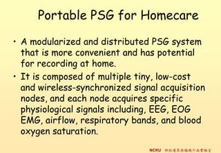 Portable PSG for Homecare

? A modularized and distributed PSG system
  that is more convenient and has potential
  for recording at home.
? It is composed of multiple tiny, low-cost
  and wireless-synchronized signal acquisition
  nodes, and each node acquires specific
  physiological signals including, EEG, EOG
  EMG, airflow, respiratory bands, and blood
  oxygen saturation.
                                NCKU \cXC挍
 