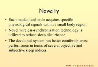 Novelty
? Each modualized node acquires specific
  physiological signals within a small body region.
? Novel wireless-synchronization technology is
  utilized to reduce sleep disturbance.
? The developed system has better comfortableness
  performance in terms of several objective and
  subjective sleep indices.


                                     NCKU \cXC挍
 