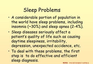 Sleep Problems
? A considerable portion of population in
  the world have sleep problems, including
  insomnia (~30%) and sleep apnea (2-4%).
? Sleep diseases seriously affect a
  patients quality of life such as causing
  daytime sleepiness, irritability,
  depression, unexpected accidence, etc.
? To deal with these problems, the first
  step is to do effective and efficient
  sleep diagnosis.               NCKU \cXC挍
 