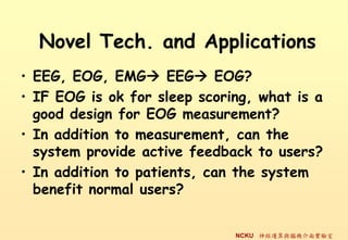 Novel Tech. and Applications
? EEG, EOG, EMG? EEG? EOG?
? IF EOG is ok for sleep scoring, what is a
  good design for EOG measurement?
? In addition to measurement, can the
  system provide active feedback to users?
? In addition to patients, can the system
  benefit normal users?


                              NCKU \cXC挍
 
