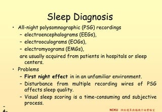 Sleep Diagnosis
    ? All-night polysomnographic (PSG) recordings
       C electroencephalograms (EEGs),
       C electrooculograms (EOGs),
       C electromyograms (EMGs),
       are usually acquired from patients in hospitals or sleep
         centers.
    ? Problems
       C First night effect in in an unfamiliar environment.
       C Disturbance from multiple recording wires of PSG
         affects sleep quality.
       C Visual sleep scoring is a time-consuming and subjective
         process.
-
                                            NCKU \cXC挍
 