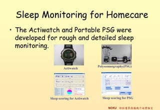 Sleep Monitoring for Homecare
? The Actiwatch and Portable PSG were
  developed for rough and detailed sleep
  monitoring.


                                           Polysomnography(PSG)
                      Actiwatch




             Sleep scoring for Actiwatch     Sleep scoring for PSG


                                                 NCKU \cXC挍
 