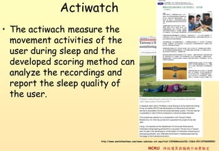 Actiwatch
? The actiwach measure the
  movement activities of the
  user during sleep and the
  developed scoring method can
  analyze the recordings and
  report the sleep quality of
  the user.




                      http://www.wantchinatimes.com/news-subclass-cnt.aspx?cid=1204&MainCatID=12&id=20110706000001


                                                           NCKU \cXC挍
 