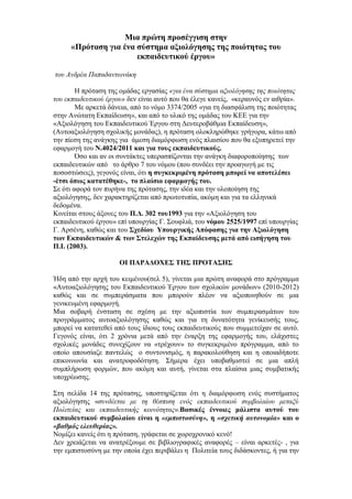 Μηα πξώηε πξνζέγγηζε ζηελ
     «Πξόηαζε γηα έλα ζύζηεκα αμηνιόγεζεο ηεο πνηόηεηαο ηνπ
                      εθπαηδεπηηθνύ έξγνπ»

ηνπ Αλδξέα Παπαδαλησλάθε

        Η πξφηαζε ηεο νκάδαο εξγαζίαο «γηα έλα ζύζηεκα αμηνιόγεζεο ηεο πνηόηεηαο
ηνπ εθπαηδεπηηθνύ έξγνπ» δελ είλαη απηφ πνπ ζα έιεγε θαλείο, «θεξαπλφο ελ αηζξία».
        Με αξθεηά δάλεηα, απφ ην λφκν 3374/2005 «γηα ηε δηαζθάιηζε ηεο πνηφηεηαο
ζηελ Αλψηαηε Δθπαίδεπζε», θαη απφ ην πιηθφ ηεο νκάδαο ηνπ ΚΔΔ γηα ηελ
«Αμηνιφγεζε ηνπ Δθπαηδεπηηθνχ Έξγνπ ζηε Γεπηεξνβάζκηα Δθπαίδεπζε»,
(Απηναμηνιφγεζε ζρνιηθήο κνλάδαο), ε πξφηαζε νινθιεξψζεθε γξήγνξα, θάησ απφ
ηελ πίεζε ηεο αλάγθεο γηα άκεζε δηακφξθσζε ελφο πιαηζίνπ πνπ ζα εμππεξεηεί ηελ
εθαξκνγή ηνπ Ν.4024/2011 θαη γηα ηνπο εθπαηδεπηηθνύο.
        Όζν θαη αλ νη ζπληάθηεο ππεξαζπίδνληαη ηελ αλάγθε δηαθνξνπνίεζεο ησλ
εθπαηδεπηηθψλ απφ ην άξζξν 7 ηνπ λφκνπ (πνπ ζπλδέεη ηελ πξναγσγή κε ηηο
πνζνζηψζεηο), γεγνλφο είλαη, φηη ε ζπγθεθξηκέλε πξόηαζε κπνξεί λα απνηειέζεη
-έηζη όπωο θαηαηέζεθε-, ην πιαίζην εθαξκνγήο ηνπ.
Σε φηη αθνξά ηνλ ππξήλα ηεο πξφηαζεο, ηελ ηδέα θαη ηελ πινπνίεζε ηεο
αμηνιφγεζεο, δελ ραξαθηεξίδεηαη απφ πξσηνηππία, αθφκε θαη γηα ηα ειιεληθά
δεδνκέλα.
Κηλείηαη ζηνπο άμνλεο ηνπ Π.Γ. 302 ηνπ1993 γηα ηελ «Αμηνιφγεζε ηνπ
εθπαηδεπηηθνχ έξγνπ» επί ππνπξγίαο Γ. Σνπθιηά, ηνπ λόκνπ 2525/1997 επί ππνπξγίαο
Γ. Αξζέλε, θαζψο θαη ηνπ ΢ρεδίνπ Τπνπξγηθήο Απόθαζεο γηα ηελ Αμηνιόγεζε
ηωλ Δθπαηδεπηηθώλ & ηωλ ΢ηειερώλ ηεο Δθπαίδεπζεο κεηά από εηζήγεζε ηνπ
Π.Ι. (2003).

                      ΟΙ ΠΑΡΑΓΟΥΔ΢ ΣΗ΢ ΠΡΟΣΑ΢Η΢

Ήδε απφ ηελ αξρή ηνπ θεηκέλνπ(ζει 5), γίλεηαη κηα πξψηε αλαθνξά ζην πξφγξακκα
«Απηναμηνιφγεζεο ηνπ Δθπαηδεπηηθνχ Έξγνπ ησλ ζρνιηθψλ κνλάδσλ» (2010-2012)
θαζψο θαη ζε ζπκπεξάζκαηα πνπ κπνξνχλ πιένλ λα αμηνπνηεζνχλ ζε κηα
γεληθεπκέλε εθαξκνγή.
Μηα ζνβαξή έλζηαζε ζε ζρέζε κε ηελ αμηνπηζηία ησλ ζπκπεξαζκάησλ ηνπ
πξνγξάκκαηνο απηναμηνιφγεζεο θαζψο θαη γηα ηε δπλαηφηεηα γελίθεπζήο ηνπο,
κπνξεί λα θαηαηεζεί απφ ηνπο ίδηνπο ηνπο εθπαηδεπηηθνχο πνπ ζπκκεηείραλ ζε απηφ.
Γεγνλφο είλαη, φηη 2 ρξφληα κεηά απφ ηελ έλαξμε ηεο εθαξκνγήο ηνπ, ειάρηζηεο
ζρνιηθέο κνλάδεο ζπλερίδνπλ λα «ηξέρνπλ» ην ζπγθεθξηκέλν πξφγξακκα, απφ ην
νπνίν απνπζίαδε παληειψο ν ζπληνληζκφο, ε παξαθνινχζεζε θαη ε νπνηαδήπνηε
επηθνηλσλία θαη αλαηξνθνδφηεζε. Σήκεξα έρεη ππνβαζκηζηεί ζε κηα απιή
ζπκπιήξσζε θνξκψλ, πνπ αθφκε θαη απηή, γίλεηαη ζηα πιαίζηα κηαο ζπκβαηηθήο
ππνρξέσζεο.

Σηε ζειίδα 14 ηεο πξφηαζεο, ππνζηεξίδεηαη φηη ε δηακφξθσζε ελφο ζπζηήκαηνο
αμηνιφγεζεο «ζπλδέεηαη κε ηε ζέζπηζε ελόο εθπαηδεπηηθνύ ζπκβνιαίνπ κεηαμύ
Πνιηηείαο θαη εθπαηδεπηηθήο θνηλόηεηαο».Βαζηθέο έλλνηεο κάιηζηα απηνύ ηνπ
εθπαηδεπηηθνύ ζπκβνιαίνπ είλαη ε «εμπιζηοζύνη», ε «ζτεηική ασηονομία» θαη ν
«βαθμός ελεσθερίας».
Ννκίδεη θαλείο φηη ε πξφηαζε, γξάθεηαη ζε ρσξνρξνληθφ θελφ!
Γελ ρξεηάδεηαη λα αλαηξέμνπκε ζε βηβιηνγξαθηθέο αλαθνξέο – είλαη αξθεηέο- , γηα
ηελ εκπηζηνζχλε κε ηελ νπνία έρεη πεξηβάιεη ε Πνιηηεία ηνπο δηδάζθνληεο, ή γηα ηελ
 