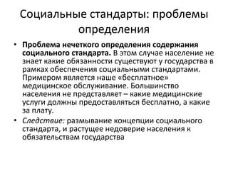 Социальные стандарты: проблемы
          определения
• Проблема нечеткого определения содержания
  социального стандарта. В этом случае население не
  знает какие обязанности существуют у государства в
  рамках обеспечения социальными стандартами.
  Примером является наше «бесплатное»
  медицинское обслуживание. Большинство
  населения не представляет – какие медицинские
  услуги должны предоставляться бесплатно, а какие
  за плату.
• Следствие: размывание концепции социального
  стандарта, и растущее недоверие населения к
  обязательствам государства
 