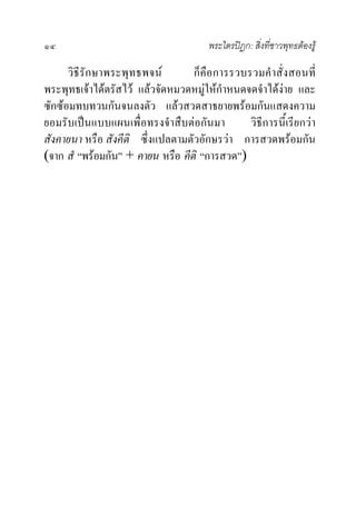 ๑๔                                     พระไตรปฎก: สิ่งที่ชาวพุทธตองรู

      วิธีรักษาพระพุทธพจน        ก็คือการรวบรวมคําสั่งสอนที่
พระพุทธเจาไดตรัสไว แลวจัดหมวดหมูใหกําหนดจดจําไดงาย และ
ซักซอมทบทวนกันจนลงตัว แลวสวดสาธยายพรอมกันแสดงความ
ยอมรับเปนแบบแผนเพื่อทรงจําสืบตอกันมา         วิธีการนี้เรียกวา
สังคายนา หรือ สังคีติ ซึ่งแปลตามตัวอักษรวา การสวดพรอมกัน
(จาก สํ “พรอมกัน” + คายน หรือ คีติ “การสวด”)
 