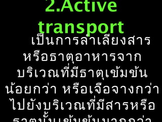 2.Active
      transport
     เป็น การลำา เลีย งสาร
   หรือ ธาตุอ าหารจาก
  บริเ วณที่ม ีธ าตุเ ข้ม ข้น
น้อ ยกว่า หรือ เจือ จางกว่า
ไปยัง บริเ วณที่ม ีส ารหรือ
 