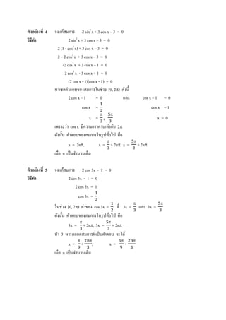 ตัวอย่ างที 4   จงแก้สมการ 2 sin2 x + 3 cos x – 3 = 0
วิธีทา
     ํ                   2 sin2 x + 3 cos x – 3 = 0
                 2 (1 - cos2 x) + 3 cos x – 3 = 0
                 2 – 2 cos2 x + 3 cos x – 3 = 0
                    -2 cos2 x + 3 cos x – 1 = 0
                      2 cos2 x - 3 cos x + 1 = 0
                         (2 cos x - 1)(cos x - 1) = 0
                หาเซตคําตอบของสมการในช่วง [0, 2π) ดังนี'
                         2 cos x – 1       =0         และ            cos x – 1       =0
                                 cos x =                                   cos x = 1
                                    x = ,
                                           π       π
                                                                                 x=0
                เพราะว่า cos x มีความยาวคาบเท่ากับ 2π
                ดังนั'น คําตอบของสมการในรู ปทัวไป คือ
                                               π               π
                        x = 2nπ,           x = + 2nπ, x =          + 2nπ
                เมือ n เป็ นจํานวนเต็ม

ตัวอย่ างที 5   จงแก้สมการ 2 cos 3x - 1 = 0
วิธีทา
     ํ                 2 cos 3x - 1 = 0
                           2 cos 3x = 1
                              cos 3x =
                                                               π                 π
                ในช่วง [0, 2π) ค่าของ cos 3x = ที 3x =             และ 3x =
                ดังนั'น คําตอบของสมการในรู ปทัวไป คือ
                               π               π
                       3x = + 2nπ, 3x = + 2nπ
                นํา 3 หารตลอดสมการทีเป็ นคําตอบ จะได้
                             π       π                 π       π
                        x= + ,                 x=          +
                เมือ n เป็ นจํานวนเต็ม
 