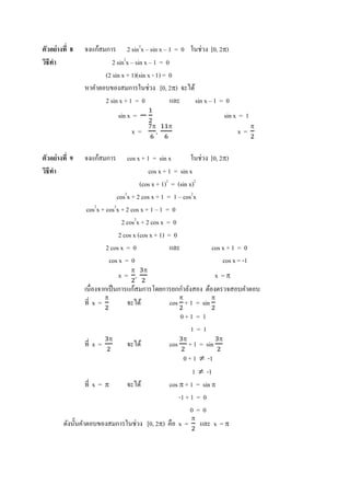 ตัวอย่ างที 8   จงแก้สมการ 2 sin2x – sin x – 1 = 0 ในช่วง [0, 2π)
วิธีทา
     ํ                    2 sin2x – sin x – 1 = 0
                       (2 sin x + 1)(sin x - 1) = 0
                หาคําตอบของสมการในช่วง [0, 2π) จะได้
                       2 sin x + 1 = 0            และ sin x – 1 = 0
                             sin x = −                                     sin x = 1
                                            π    π                                     π
                                  x=        ,                                  x=

ตัวอย่ างที 9   จงแก้สมการ      cos x + 1 = sin x          ในช่วง [0, 2π)
วิธีทา
     ํ                                   cos x + 1 = sin x
                                      (cos x + 1)2 = (sin x)2
                            cos2x + 2 cos x + 1 = 1 – cos2x
                cos2x + cos2x + 2 cos x + 1 – 1 = 0
                              2 cos2x + 2 cos x = 0
                             2 cos x (cos x + 1) = 0
                        2 cos x = 0               และ             cos x + 1 = 0
                         cos x = 0                                     cos x = -1
                                  π     π
                             x= ,                             x =π
                เนืองจากเป็ นการแก้สมการโดยการยกกําลังสอง ต้องตรวจสอบคําตอบ
                       π                        π            π
                ที x =          จะได้        cos + 1 = sin
                                                0+1 = 1
                                                      1=1
                         π                             π               π
                ที x =          จะได้            cos       + 1 = sin
                                                   0 + 1 ≠ -1
                                                       1 ≠ -1
                   ที x = π    จะได้         cos π + 1 = sin π
                                                 -1 + 1 = 0
                                                      0=0
                                                      π
         ดังนั'นคําตอบของสมการในช่วง [0, 2π) คือ x = และ x = π
 