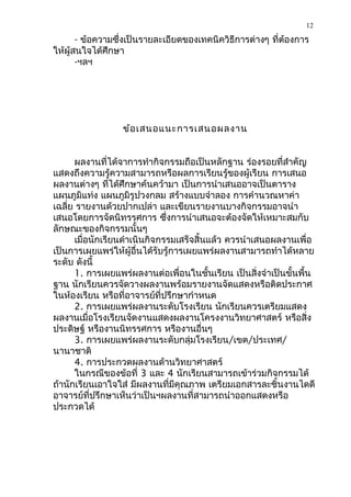 12

       - ข้อความซึ่งเป็นรายละเอียดของเทคนิควิธีการต่างๆ ที่ตองการ
                                                            ้
ให้ผู้สนใจได้ศึกษา
       -ฯลฯ




                  ข้อ เสนอแนะการเสนอผลงาน


      ผลงานที่ได้จาการทำากิจกรรมถือเป็นหลักฐาน ร่องรอยที่สำาคัญ
แสดงถึงความรู้ความสามารถหรือผลการเรียนรู้ของผู้เรียน การเสนอ
ผลงานต่างๆ ที่ได้ศึกษาค้นคว้ามา เป็นการนำาเสนออาจเป็นตาราง
แผนภูมิแท่ง แผนภูมิรูปวงกลม สร้างแบบจำาลอง การคำานวณหาค่า
เฉลี่ย รายงานด้วยปากเปล่า และเขียนรายงานบางกิจกรรมอาจนำา
เสนอโดยการจัดนิทรรศการ ซึ่งการนำาเสนอจะต้องจัดให้เหมาะสมกับ
ลักษณะของกิจกรรมนั้นๆ
      เมื่อนักเรียนดำาเนินกิจกรรมเสร็จสิ้นแล้ว ควรนำาเสนอผลงานเพื่อ
เป็นการเผยแพร่ให้ผู้อื่นได้รับรู้การเผยแพร่ผลงานสามารถทำาได้หลาย
ระดับ ดังนี้
      1. การเผยแพร่ผลงานต่อเพื่อนในชั้นเรียน เป็นสิ่งจำาเป็นขั้นพื้น
ฐาน นักเรียนควรจัดวางผลงานพร้อมรายงานจัดแสดงหรือติดประกาศ
ในห้องเรียน หรือที่อาจารย์ที่ปรึกษากำาหนด
      2. การเผยแพร่ผลงานระดับโรงเรียน นักเรียนควรเตรียมแสดง
ผลงานเมื่อโรงเรียนจัดงานแสดงผลงานโครงงานวิทยาศาสตร์ หรือสิ่ง
ประดิษฐ์ หรืองานนิทรรศการ หรืองานอื่นๆ
      3. การเผยแพร่ผลงานระดับกลุ่มโรงเรียน/เขต/ประเทศ/
นานาชาติ
      4. การประกวดผลงานด้านวิทยาศาสตร์
      ในกรณีของข้อที่ 3 และ 4 นักเรียนสามารถเข้าร่วมกิจกรรมได้
ถ้านักเรียนเอาใจใส่ มีผลงานที่มีคุณภาพ เตรียมเอกสารละชิ้นงานไดดี
อาจารย์ที่ปรึกษาเห็นว่าเป็นฯผลงานที่สามารถนำาออกแสดงหรือ
ประกวดได้
 