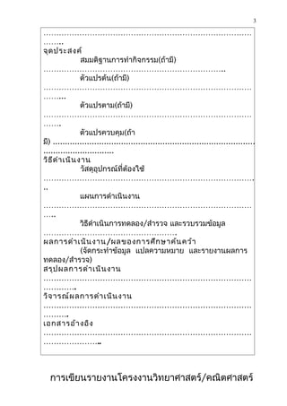 3

………………………………………………………………………
……..
จุด ประสงค์
                สมมติฐานการทำากิจกรรม(ถ้ามี)
……………………………………………………………..
                ตัวแปรต้น(ถ้ามี)
………………………………………………………………………
……...
                ตัวแปรตาม(ถ้ามี)
………………………………………………………………………
…….
                ตัวแปรควบคุม(ถ้า
มี) ...................................................................................
.............................
วิธ ีด ำา เนิน งาน
                วัสดุอุปกรณ์ที่ต้องใช้
……………………………………………………………………….
..
                แผนการดำาเนินงาน
………………………………………………………………………
…..
                วิธีดำาเนินการทดลอง/สำารวจ และรวบรวมข้อมูล
…………………………………………….
ผลการดำา เนิน งาน /ผลของการศึก ษาค้น คว้า
                (จัดกระทำาข้อมูล แปลความหมาย และรายงานผลการ
ทดลอง/สำารวจ)
สรุป ผลการดำา เนิน งาน
………………………………………………………………………
………….
วิจ ารณ์ผ ลการดำา เนิน งาน
………………………………………………………………………
……….
เอกสารอ้า งอิง
………………………………………………………………………
…………………..



  การเขียนรายงานโครงงานวิทยาศาสตร์/คณิตศาสตร์
 