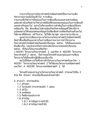4



      รายงานโครงงานวิทยาศาสตร์/คณิตศาสตร์เป็นรายงานเชิง
วิชาการอย่างหนึ่งโดยทั่วไป การเขียน
รายงานเชิงวิชาการมีรูปแบบในการเขียนที่แน่นอนตามสากลนิยม
แต่ละสถาบันหรือสาขาวิชาอาจมีข้อปลีกย่อยของรูปแบบในการเขียนที่
แตกต่างกันออกไป อย่างไรก็ตามหลักการสำาคัญในการเขียนก็ยังคง
เหมือนกัน คือ ต้องเขียนไปตามข้อเท็จจริงตามข้อมูลที่ได้มามีการ
แปลผลภายใต้ขอบเขตของข้อมูลไม่เพิ่มเติมความคิดเห็นส่วนตัวลงไป
ใช้ภาษาที่ชัดเจน เข้าใจง่าย ไม่ใช้ภาษาพูด และภาษานวนิยาย
      เอกสารการเขียนรายงานโครงงานวิทยาศาสตร์/คณิตศาสตร์นี้
จัดทำาขึ้นเพื่อเป็นแนวทางในการเขียนรายงานการทำาโครงงาน
วิทยาศาสตร์/คณิตศาสตร์ของนักเรียนทุน พสวท. ให้เป็นแบบแผน
อันเดียวกัน และสะดวกกับการประเมินโครงงานของนักเรียนทุน
พสวท. ที่เรียนโปรแกรมเสริมวิชา
ว 40291 โครงงานวิทยาศาสตร์ 2 และวิชา ค 40299 โครงงาน
วิทยาศาสตร์ 2 สสวท. จึงกำาหนดโครงสร้างและรูปแบบการเขียน
โครงงานให้เป็นหลักปฏิบัติแบบเดียวกัน
      ต่อไปนี้ข้อความใดที่กล่าวถึงโครงงานวิทยาศาสตร์และวิชา ว
40291 โครงงานวิทยาศาสตร์ 2 ให้ใช้แทนโครงงานคณิตสาสตร์
และวิชา ค 40299 โครงงานคณิตศาสตร์ 2 ได้

     โครงสร้างของรายงานโครงงานวิทยาศาสตร์ กำาหนดไว้เป็น 3
ส่วน คือ ส่วนนำา ส่วนเนื้อเรื่องและส่วนอ้างอิง

1. ส่ว นนำา ประกอบด้วย
   1.1 ปกนอก
   1.2 ใบรองปก (กระดาษเปล่า 1 แผ่น)
   1.3 ปกใน
   1.4 บทคัดย่อ
   1.5 กิตติกรรมประกาศ
   1.6 สารบัญ
        1.6.1 สารบัญตาราง(ถ้ามี)
        1.6.2 สารบัญภาพ(ถ้ามี)
 