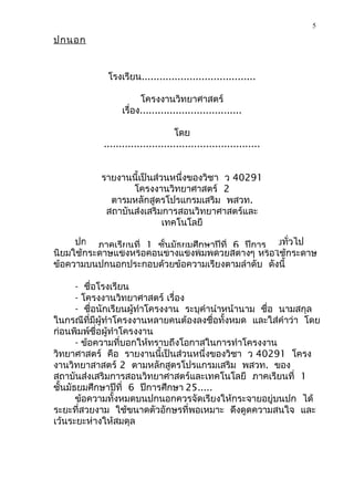 5

ปกนอก


             โรงเรียน......................................

                        โครงงานวิทยาศาสตร์
                  เรื่อง..................................

                                   โดย
            ....................................................


           รายงานนี้เป็นส่วนหนึ่งของวิชา ว 40291
                  โครงงานวิทยาศาสตร์ 2
             ตารมหลักสูตรโปรแกรมเสริม พสวท.
            สถาบันส่งเสริมการสอนวิทยาศาสตร์และ
                           เทคโนโลยี

     ปกนอกเป็นส่ยนที่ ่ค1 ชั้นมัธยมศึกษาปีที่ นพิปีการโดยทั่วไป
          ภาคเรี วนที วรเน้นความสวยงามเป็ 6 เศษ
นิยมใช้กระดาษแข็งหรือค่อนข้างแข็งพิมพ์ด้วยสีต่างๆ หรือใช้กระดาษ
ข้อความบนปกนอกประกอบด้วยข้อความเรียงตามลำาดับ ดังนี้

       - ชื่อโรงเรียน
       - โครงงานวิทยาศาสตร์ เรื่อง
       - ชื่อนักเรียนผู้ทำาโครงงาน ระบุคำานำาหน้านาม ชื่อ นามสกุล
ในกรณีที่มีผู้ทำาโครงงานหลายคนต้องลงชื่อทั้งหมด และใส่คำาว่า โดย
ก่อนพิมพ์ชื่อผู้ทำาโครงงาน
       - ข้อความที่บอกให้ทราบถึงโอกาสในการทำาโครงงาน
วิทยาศาสตร์ คือ รายงานนี้เป็นส่วนหนึ่งของวิชา ว 40291 โครง
งานวิทยาสาสตร์ 2 ตามหลักสูตรโปรแกรมเสริม พสวท. ของ
สถาบันส่งเสริมการสอนวิทยาศาสตร์และเทคโนโลยี ภาคเรียนที่ 1
ชั้นมัธยมศึกษาปีที่ 6 ปีการศึกษา 25.....
       ข้อความทั้งหมดบนปกนอกควรจัดเรียงให้กระจายอยู่บนปก ได้
ระยะที่สวยงาม ใช้ขนาดตัวอักษรที่พอเหมาะ ดึงดูดความสนใจ และ
เว้นระยะห่างให้สมดุล
 