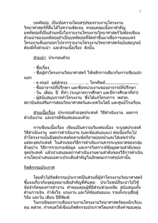 7


      บทคัดย่อ เป็นข้อความโดยสรุปของรายงานโครงงาน
วิทยาศาสตร์ที่สั้นได้ใจความชัดเจน ครอบคลุมเนื้อหาสำาคัญ
บทคัดย่อที่เป็นส่วนหนึ่งในรายงานโครงงานวิทยาศาสตร์ไม่ต้องเขียน
ส่วนนำาของบทคัดย่อถ้าเป็นบทคัดย่อที่จัดทำาขึ้นมาเพื่อการเผยแพร่
โครงงานที่แยกออกไปจากรายงานโครงงานวิทยาศาสตร์ฉบับสมบูรณ์
ต้องมีทั้งส่วนนำา และส่วนเนื้อเรื่อง ดังนั้น

      ส่วนนำา ประกอบด้วย

      - ชื่อเรื่อง
      - ชื่อผู้ทำาโครงงานวิทยาศาสตร์ ใช้หลักการเดียวกับการเขียนปก
นอก
    - e-mail address ………….. โทรศัพท์.........................
    - ชื่ออาจารย์ที่ปรึกษา และชื่อหน่วยงานของอาจารย์ที่ปรึกษา
    - วัน เดือน ปี ที่ทำา (ระบุภาคการศึกษา และปีการศึกษาที่ทำา)
    - ผูสนับสนุนการทำาโครงงาน ซึ่งได้แก่โครงการ พสวท.
        ้
สถาบันส่งเสริมการสอนวิทยาศาสตร์และเทคโนโลยี และศูนย์โรงเรียน

      ส่วนเนื้อเรื่อง ประกอบด้วยจุดประสงค์ วิธีดำาเนินงาน ผลการ
ดำาเนินงาน และอาจมีข้อเสนอแนะด้วย

       การเขียนเนื้อเรื่อง เขียนเป็นความเรียงต่อเนื่อง ระบุจุดประสงค์
วิธีดำาเนินงาน ผลการดำาเนินงาน (และข้อเสนอแนะ) ต่อเนื่องกันไป
ถ้าโครงงานนั้นมีจุดประสงค์หลายข้อก็อาจย่อหน้าและใส่เลขกำากับ
แต่ละจุดประสงค์ ในส่วนของวิธีการดำาเนินงานควรระบุขนาดของกลุ่ม
ตัวอย่าง วิธีการรวบรวมข้อมูล และการวิเคราะห์ข้อมูลตามลำาดับของ
จุดประสงค์ แล้วนำาเสนอผลการดำาเนินงานตามลำาดับของวิธีการดำาเนิน
งานโดยนำาเสนอเฉพาะประเด็นสำาคัญในลักษณะการสรุปเท่านั้น

กิตติกรรมประกาศ

      โดยทั่วไปกิตติกรรมประกาศเป็นส่วนที่ผู้ทำาโครงงานวิทยาศาสตร์
ชี้แจงเกี่ยวกับจุดมุ่งหมายสิ่งสำาคัญที่ค้นพบ ประโยชน์ที่จะนำาไปใช้
ข้อจำากัดของการทำางาน คำาขอบคุณผู้ที่มีส่วนช่วยเหลือ สนับสนุนทั้ง
ด้านการเงิน กำาลังใจ แรงงาน และให้ข้อเสนอแนะ รวมทั้งระบุชื่อผู้
วิจัย และวัน เดือน ปีที่พิมพ์
      ในกรณีของการเขียนรายงานโครงงานวิทยาศาสตร์ของนักเรียน
ทุน พสวท. กำาหนดให้เขียนกิตติกรรมประกาศโดยกล่าวถึงคำาขอบคุณ
 