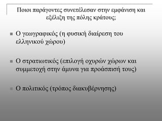 Πνηνη παξάγνληεο ζπλεηέιεζαλ ζηελ εκθάληζε θαη
              εμέιημε ηεο πόιεο θξάηνπο;

   Ο γεωγξαθηθόο (ε θπζηθή δηαίξεζε ηνπ
    ειιεληθνύ ρώξνπ)

   Ο ζηξαηηωηηθόο (επηινγή νρπξώλ ρώξωλ θαη
    ζπκκεηνρή ζηελ άκπλα γηα πξνάζπηζή ηνπο)

   Ο πνιηηηθόο (ηξόπνο δηαθπβέξλεζεο)
 