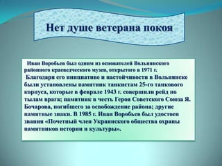 Нет душе ветерана покоя


 Иван Воробьев был одним из основателей Вольнянского
районного краеведческого музея, открытого в 1971 г.
 Благодаря его инициативе и настойчивости в Вольнянске
были установлены памятник танкистам 25-го танкового
корпуса, которые в феврале 1943 г. совершили рейд по
тылам врага; памятник в честь Героя Советского Союза Я.
Бочарова, погибшего за освобождение района; другие
памятные знаки. В 1985 г. Иван Воробьев был удостоен
звания «Почетный член Украинского общества охраны
памятников истории и культуры».
 