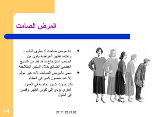 ‫المرض الصامت‬


          ‫انه مرض صامت ل يطرق الباب ،‬           ‫‪‬‬
             ‫وعندما تظهر أعراضه يكون من‬
       ‫الصعب استرجاع ما قد فقد من النسيج‬
     ‫العظمي الضائع خل ل السنين المتلقحقة.‬
      ‫سمى بالمرض الصامت لنه غير مؤلم‬            ‫‪‬‬
              ‫إل عند قحصو ل كسر في العظام‬
           ‫فان قحدوث كسور خاصة في العمود‬
       ‫الفقري يؤدي إلي تقوس الظهر وقصر‬
                                 ‫في الطو ل‬


‫41‬                             ‫20:12 21.11.72‬
 