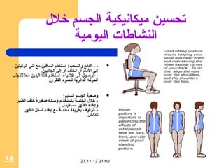 ‫تحسين ميكانيكية الجسم خلل‬
                          ‫النشااطات اليومية‬
  ‫- - الدفع والسحب: استخدم الساقين مع ثني الرثكبتين‬        ‫‪‬‬
                  ‫إلى المام أو الخلف أو إلى الجانبين.‬
 ‫- الوصول إلى الشياء: استخدم ثكلتا اليدين معا لتتجنب‬
         ‫ ً‬
                         ‫الحرثكة الدائرية للعمود الفقري.‬


                                ‫وضعية الجسم السليم:‬        ‫‪‬‬
     ‫- خلل الجلسة باستخدام وسادة صغيرة خلف الظهر‬
                               ‫وإبقاء الظهر مستقيما.‬
                                ‫ ً‬
         ‫- الوقوف بطريقة معتدلة مع إبقاء أسفل الظهر‬
                                              ‫للداخل.‬




‫53‬                                          ‫20:12 21.11.72‬
 