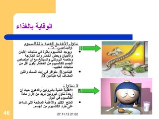 ‫الوقاية بالغذاء‬
         ‫تناول الغذية الغنية بالكالسيوم‬
                          ‫وفيتامين ” د“ .‬
     ‫ويوجد الكالسيوم بكثرة في منتجات اللبان‬ ‫‪‬‬
          ‫والجبان وبعض الخضراوات الطازجة‬
     ‫وخاصة البروثكلي والسبانخ مع أن امتصاص‬
     ‫الجسم للكالسيوم من الخضار يكون أقل من‬
                             ‫منتجات الحليب،‬
      ‫فيتامين‪ .D‬متوافر في زيت السمك واللبن‬  ‫‪‬‬
                     ‫المضاف إليه فيتامين ‪.D‬‬

                                       ‫ل تتناول:‬
       ‫الغذية الغنية بالبروتين والدهون حيث أن‬    ‫‪‬‬
        ‫زيادة تناول البروتين تزيد من إفراز مادة‬
                           ‫الكالسيوم في البول.‬
      ‫الملح الكثير والغذية المملحة التي تساعد‬    ‫‪‬‬
                 ‫على اطرد الكالسيوم من الجسم.‬
‫64‬                              ‫20:12 21.11.72‬
 