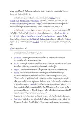 เผยแพรขอมูลนี้เปนรายป เปนขอมูลรวมของประเทศตางๆ 122 ประเทศดังในรายละเอียดใน “Dreher,
Gaston and Martens (2008)” [6].
        จากดัชนีดังกลาว ประเทศที่เปนโลกาภิวัตนมากทีสุดในโลกไดแกเบลเยียม ตามดวย
                                                      ่
ออสเตรีย สวีเดน สหราชอาณาจักรและเนเธอรแลนด ประเทศที่เปนโลกาภิวัตนนอยที่สุดตามดัชนี KOF
ไดแกไฮติ เมียนมาร สาธารณรัฐแอฟริกากลาง และบูรุด[4] การวัดอื่นๆ มองภาพโลกาภิวัตนในฐานะเปน
                                                    ี
กระบวนการทีเ่ ปนปฏิสัมพันธของการหลอมกระจายเพื่อหาระดับของผลกระทบ (Jahn 2006)
       เอ.ที. เคียรนีย ( A.T. Kearney) และวารสารนโยบายตางประเทศ ( Foreign Policy Magazine) ได
รวมกันตีพิมพ “ดัชนีโลกาภิวัตน” (Globalization Index) ขึ้นอีกแหลงหนึง จากดัชนีเมือ พ.ศ. 2549 ผล
                                                                         ่           ่
ปรากฏวา สิงคโปร ไอรแลนด สวิตเซอรแลนด สหรัฐอเมริกา เนเธอรแลนดแคนาดา และเดนมารกเปน
ประเทศทีเ่ ปนโลกาภิวัตนมากทีสุด อียิปต อินโดนีเซีย อินเดียและอิหรานเปนโลกาภิวัตนนอยที่สุด สวนไทยอยู
                                  ่
ในลําดับที่ 45 และจากดัชนีในปถัดมาคือ พ.ศ. 2550 อับดับความเปนโลกาภิวัตนของไทย ตกลงไปอยูที่อันดับ 
ที่ 59
[แก]ผลกระทบของโลกาภิวัตน
       โลกาภิวัตนมีผลกระทบตอโลกในหลายแงมม เชน
                                           ุ

      อุตสาหกรรม – การปรากฏของตลาดการผลิตที่เกิดขึ้นทั่วโลก และชองทางเขาถึงผลิตภัณฑ
       ตางประเทศทีกวางขึ้นสําหรับผูบริโภคและบริษัท
                    ่                
      การเงิน – การปรากฏขึ้นของตลาดการเงินทั่วโลกและการเขาถึงเงินลงทุนจากแหลงภายนอกที่งายและ
       สะดวกขึ้นของบริษัทตางๆ ประเทศและรัฐต่ํากวาประเทศทีประสงคของกูยืม
                                                               ่
      เศรษฐกิจ - การยอมรับตลาดรวมของโลกบนพื้นฐานแหงเสรีภาพในการแลกเปลี่ยนสินคาและทุน
      การเมือง - การเมืองโลกาภิวัตนหมายถึงการสรางสรรครัฐบาลโลกที่จะทําหนาที่กํากับดูแล
       ความสัมพันธระหวางชาติและใหหลักประกันสิทธิ์ทเี่ กิดจากสังคมและเศรษฐกิจของโลกาภิวัตน
       [5]
           ในทางการเมือง สหรัฐฯ ไดรับประโยชนจากการครองอํานาจในโลกในหมูชาติมหาอํานาจ ซึงสวน่
       หนึ่งมาจากความเขมแข็งทางเศรษฐกิจและความั่งคังของประเทศ ดวยอิทธิพลของโลกาภิวัตนและจาก
                                                         ่
       การชวยเหลือของสหรัฐฯ ประเทศจีนไดเจริญเติบโตอยางมหาศาลในชวงเพียงทศวรรษที่ผานมา หาก
       จีนมีความเจริญเติบโตในอัตราตามแนวโนมนี้ตอไป เปนไปไดที่จะเกิดการเคลือนยายศูนยอํานาจใน
                                                                             ่
       ระหวางประเทศผูนําภายใน 20 ปขางหนา ประเทศจีนจะมีความมั่งคั่ง มีอุตสาหกรรมและเทคโนโลยีที่
       สามรถทาทายสหรัฐฯ ในการเปนประเทศมหาอํานาจผูนํา[6]
      ขอมูลขาวสาร – มีการเพิมการไหลบาของขอมูลขาวสารระหวางพื้นหรือภูมิภาคที่อยูหางไกลกันมาก
                               ่                                                      
      วัฒนธรรม – การเจริญเติบโตของการติดตอสัมพันธขามวัฒนธรรม เกิดมีประเภทใหมๆ ในดานความ
       สํานึกและเอกลักษณ เชน “โลกาภิวัตนนิยม” - ซึ่งครอบคลุมการแพรกระจายทางวัฒนธรรมและการ
 