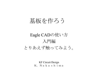 基板を作ろう

 Eagle CADの使い方
       入門編
とりあえず触ってみよう。


    KF Circuit Design
  Ｋ．Ｎａｋａｓｈｉｍａ
 