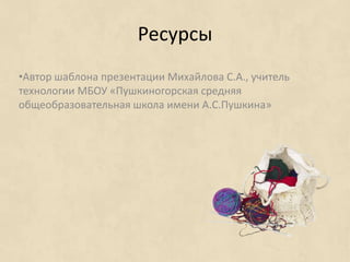 Ресурсы
•Автор шаблона презентации Михайлова С.А., учитель
технологии МБОУ «Пушкиногорская средняя
общеобразовательная школа имени А.С.Пушкина»
 