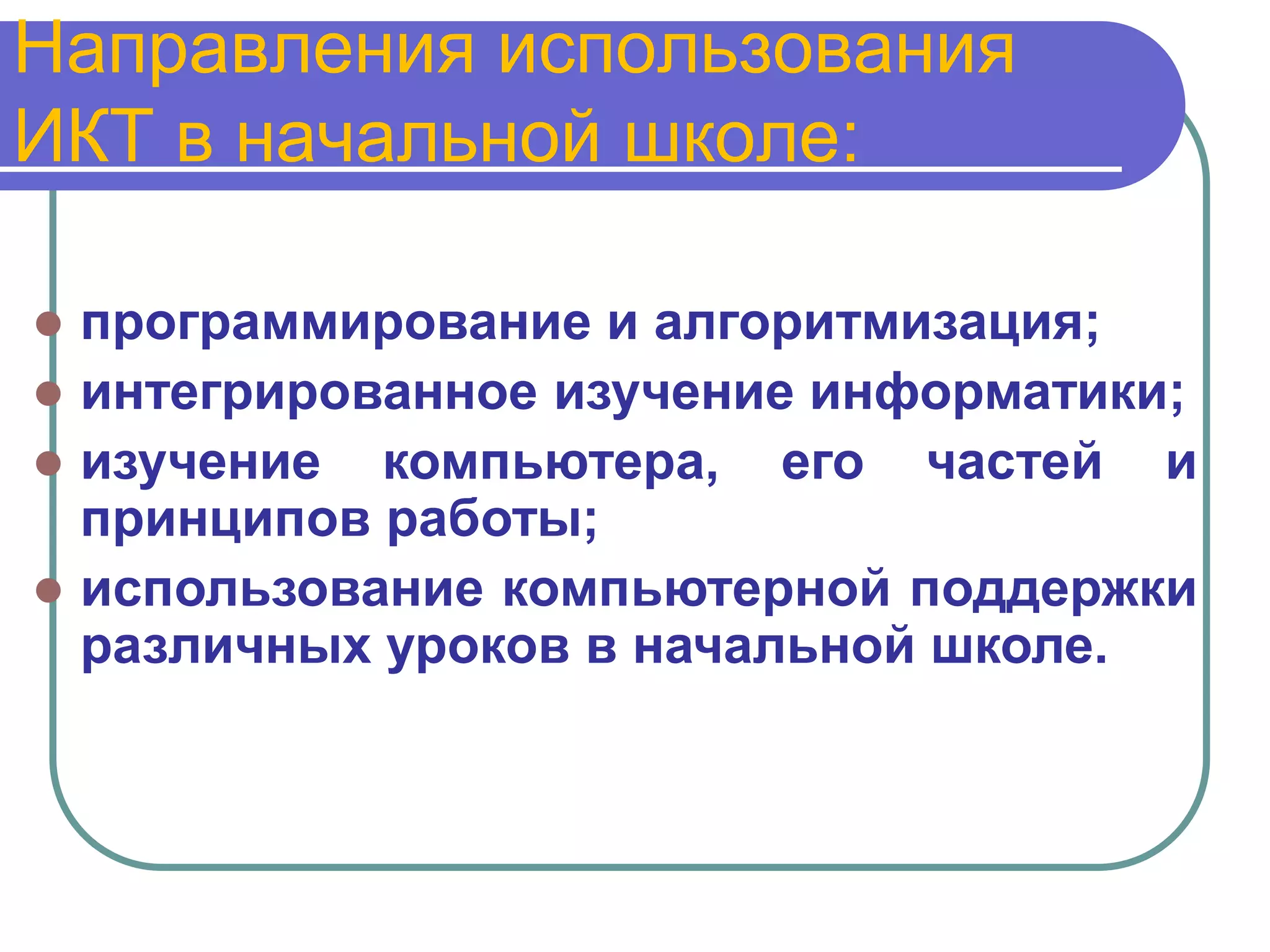 Направления использования
ИКТ в начальной школе:

 программирование и алгоритмизация;
 интегрированное изучение информатики;
 изучение компьютера, его частей и
  принципов работы;
 использование компьютерной поддержки
  различных уроков в начальной школе.
 