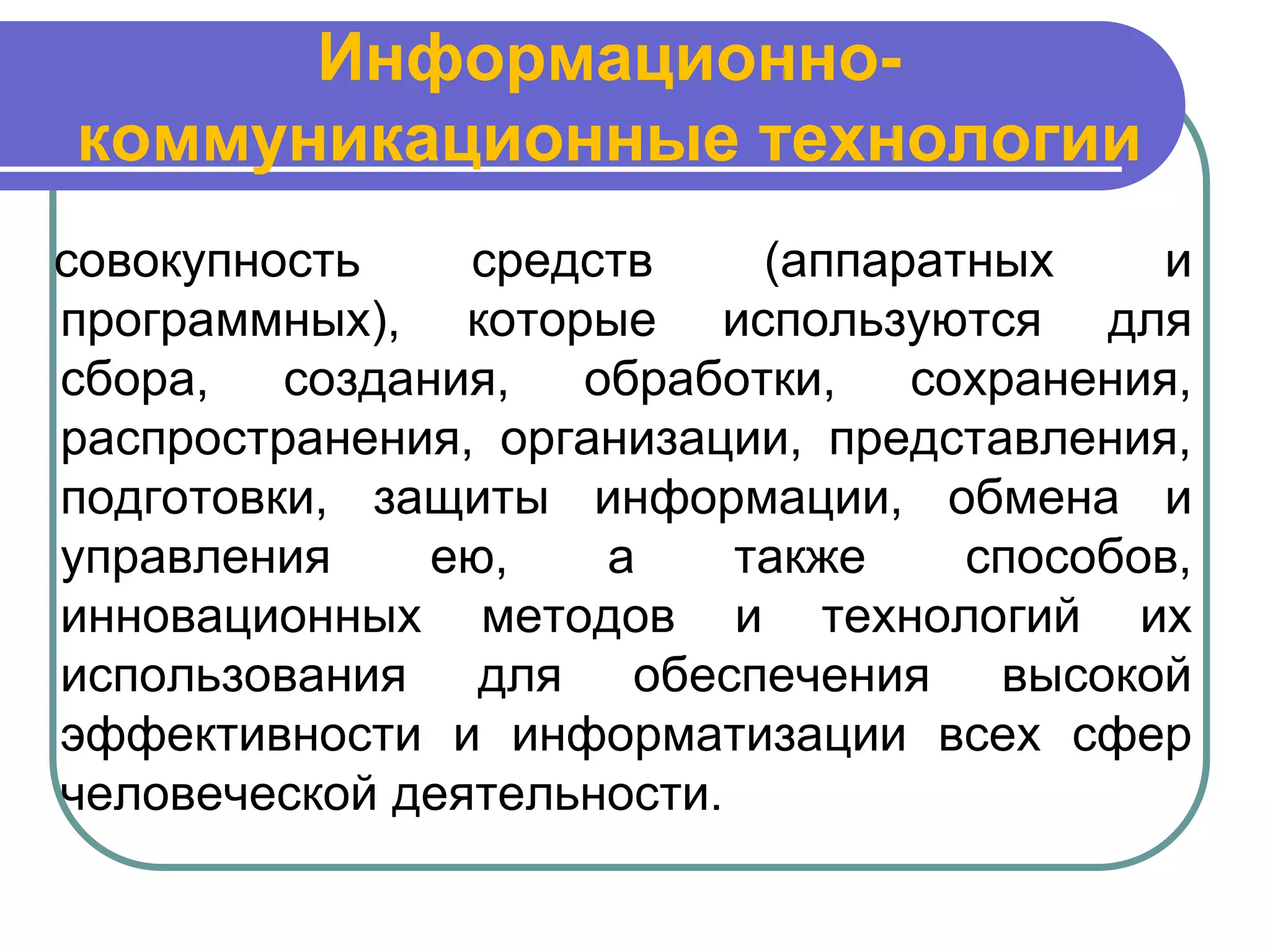 Информационно-
коммуникационные технологии
совокупность    средств     (аппаратных    и
программных), которые используются для
сбора,   создания,  обработки,    сохранения,
распространения, организации, представления,
подготовки, защиты информации, обмена и
управления     ею,   а     также    способов,
инновационных методов и технологий их
использования для обеспечения высокой
эффективности и информатизации всех сфер
человеческой деятельности.
 