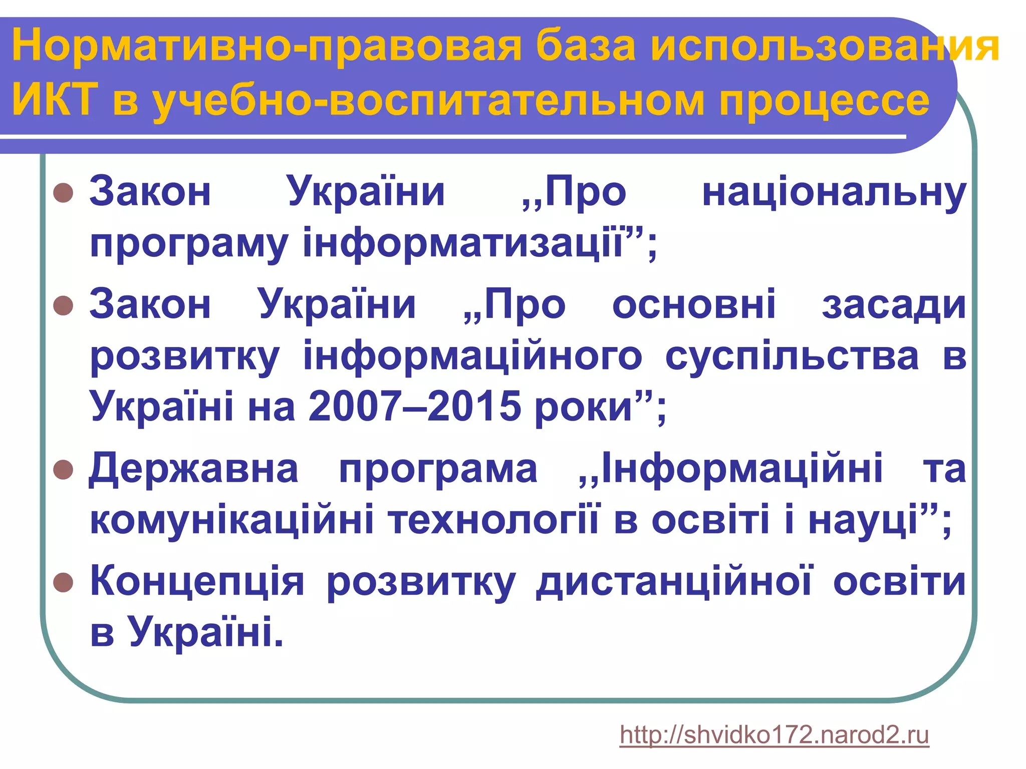 Нормативно-правовая база использования
ИКТ в учебно-воспитательном процессе
    Закон      України  ,,Про    національну
     програму інформатизації”;
    Закон України „Про основні засади
     розвитку інформаційного суспільства в
     Україні на 2007–2015 роки”;
    Державна програма ,,Інформаційні та
     комунікаційні технології в освіті і науці”;
    Концепція розвитку дистанційної освіти
     в Україні.

                              http://shvidko172.narod2.ru
 