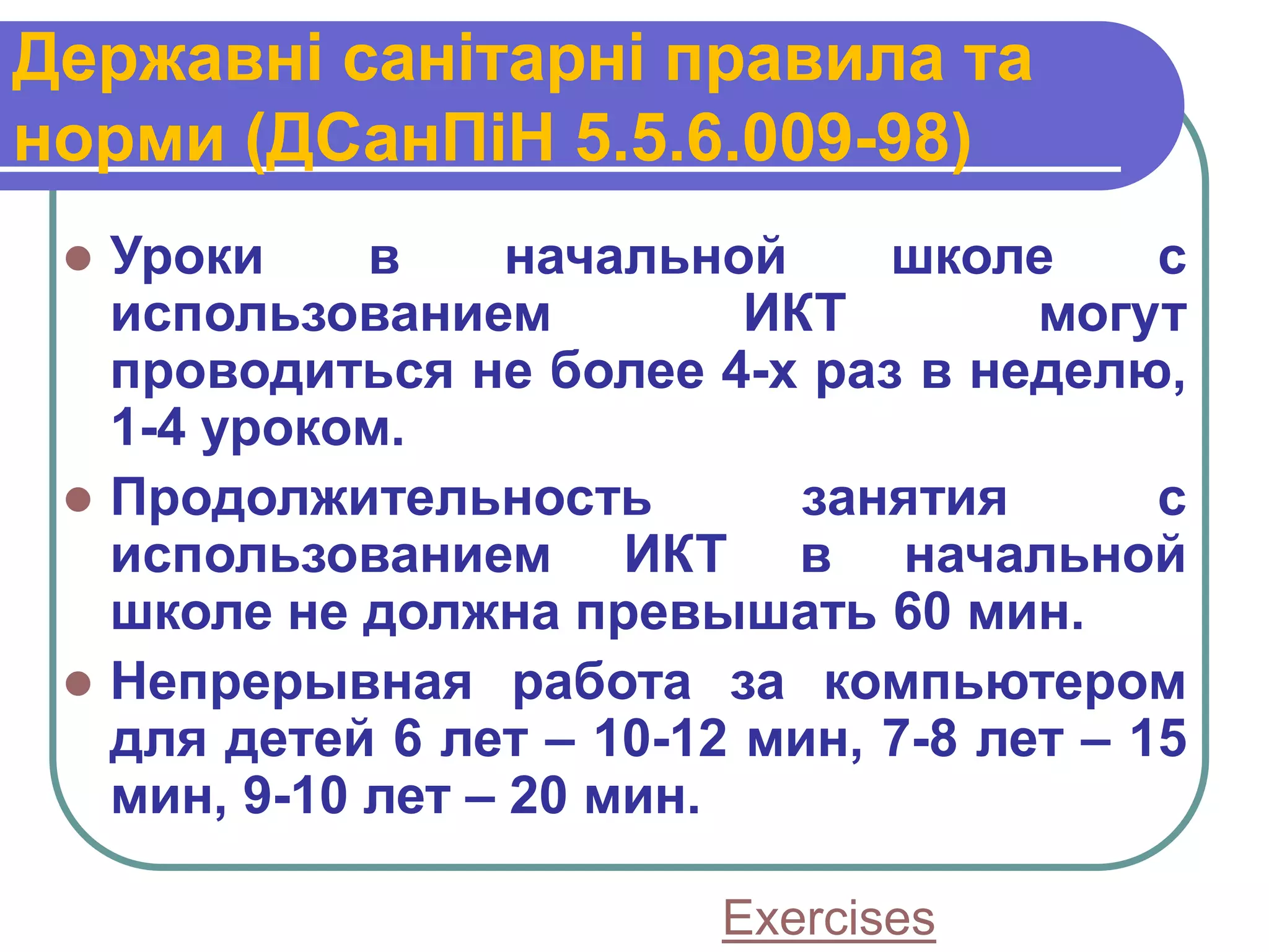 Державні санітарні правила та
норми (ДСанПіН 5.5.6.009-98)
  Уроки     в     начальной    школе      с
   использованием          ИКТ        могут
   проводиться не более 4-х раз в неделю,
   1-4 уроком.
  Продолжительность         занятия       с
   использованием ИКТ в начальной
   школе не должна превышать 60 мин.
  Непрерывная работа за компьютером
   для детей 6 лет – 10-12 мин, 7-8 лет – 15
   мин, 9-10 лет – 20 мин.

                          Exercises
 