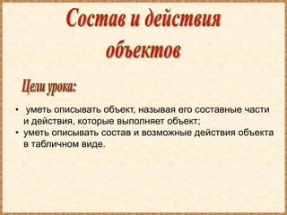 • уметь описывать объект, называя его составные части
  и действия, которые выполняет объект;
• уметь описывать состав и возможные действия объекта
  в табличном виде.
 