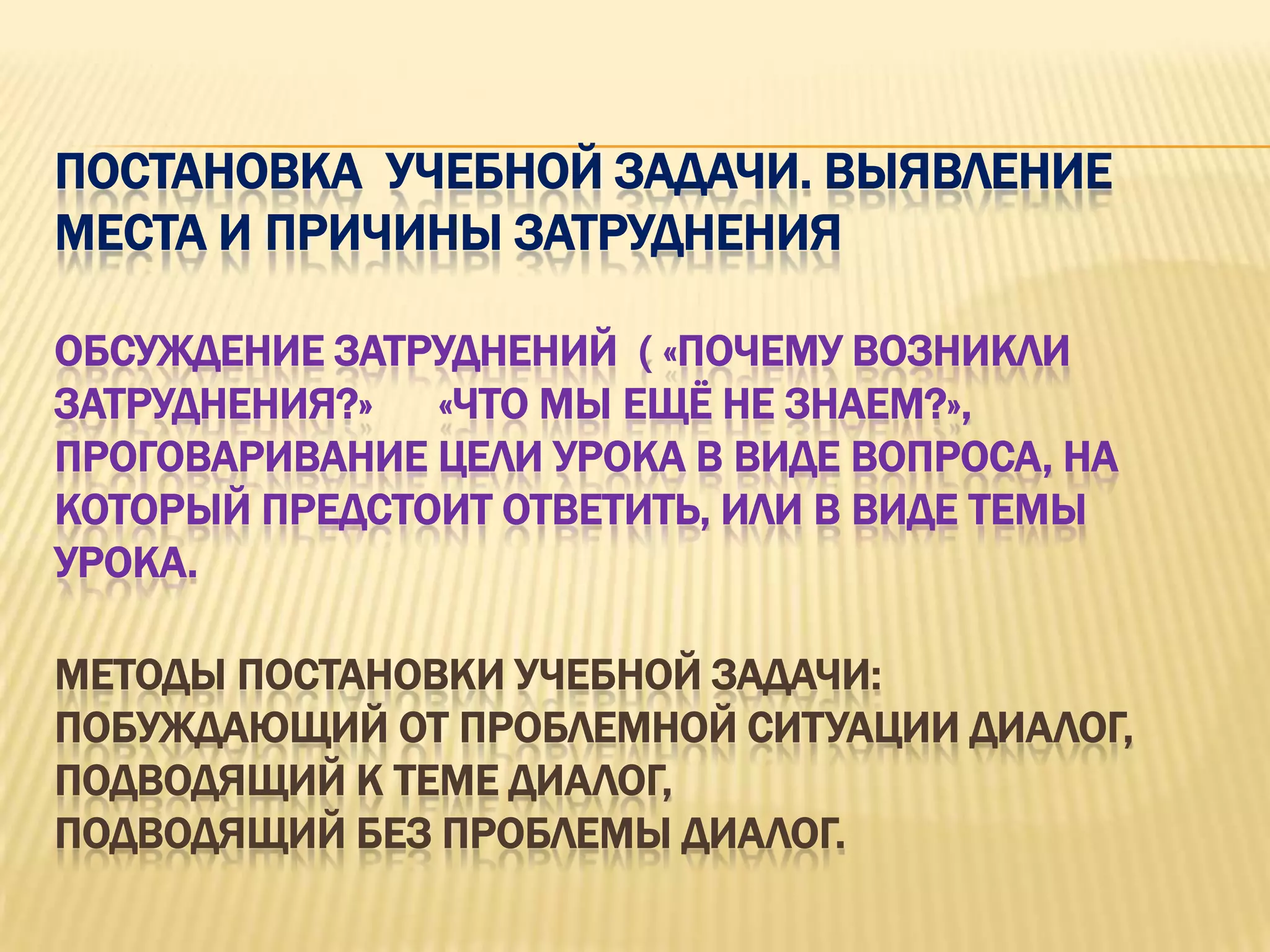 ПОСТАНОВКА УЧЕБНОЙ ЗАДАЧИ. ВЫЯВЛЕНИЕ
МЕСТА И ПРИЧИНЫ ЗАТРУДНЕНИЯ

ОБСУЖДЕНИЕ ЗАТРУДНЕНИЙ ( «ПОЧЕМУ ВОЗНИКЛИ
ЗАТРУДНЕНИЯ?» «ЧТО МЫ ЕЩЁ НЕ ЗНАЕМ?»,
ПРОГОВАРИВАНИЕ ЦЕЛИ УРОКА В ВИДЕ ВОПРОСА, НА
КОТОРЫЙ ПРЕДСТОИТ ОТВЕТИТЬ, ИЛИ В ВИДЕ ТЕМЫ
УРОКА.

МЕТОДЫ ПОСТАНОВКИ УЧЕБНОЙ ЗАДАЧИ:
ПОБУЖДАЮЩИЙ ОТ ПРОБЛЕМНОЙ СИТУАЦИИ ДИАЛОГ,
ПОДВОДЯЩИЙ К ТЕМЕ ДИАЛОГ,
ПОДВОДЯЩИЙ БЕЗ ПРОБЛЕМЫ ДИАЛОГ.
 
