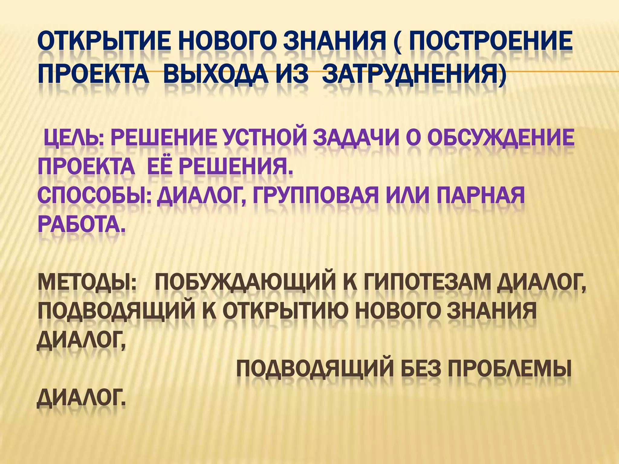 ОТКРЫТИЕ НОВОГО ЗНАНИЯ ( ПОСТРОЕНИЕ
ПРОЕКТА ВЫХОДА ИЗ ЗАТРУДНЕНИЯ)

ЦЕЛЬ: РЕШЕНИЕ УСТНОЙ ЗАДАЧИ О ОБСУЖДЕНИЕ
ПРОЕКТА ЕЁ РЕШЕНИЯ.
СПОСОБЫ: ДИАЛОГ, ГРУППОВАЯ ИЛИ ПАРНАЯ
РАБОТА.

МЕТОДЫ: ПОБУЖДАЮЩИЙ К ГИПОТЕЗАМ ДИАЛОГ,
ПОДВОДЯЩИЙ К ОТКРЫТИЮ НОВОГО ЗНАНИЯ
ДИАЛОГ,
              ПОДВОДЯЩИЙ БЕЗ ПРОБЛЕМЫ
ДИАЛОГ.
 