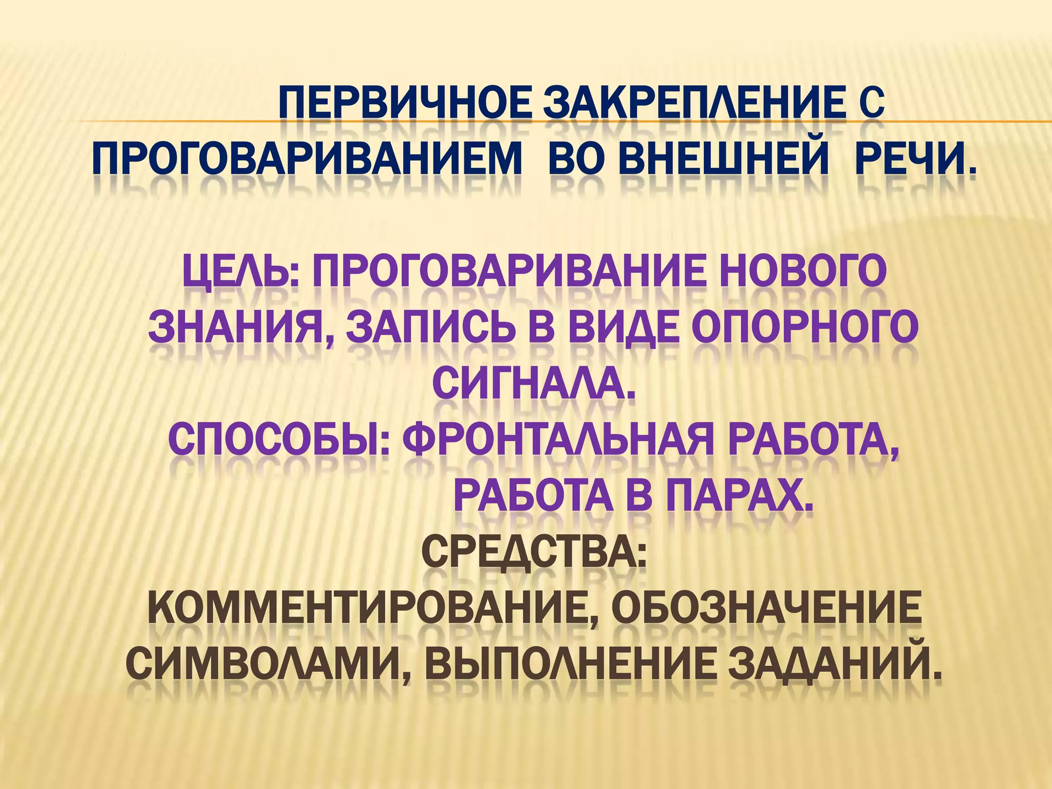 ПЕРВИЧНОЕ ЗАКРЕПЛЕНИЕ С
ПРОГОВАРИВАНИЕМ ВО ВНЕШНЕЙ РЕЧИ.

   ЦЕЛЬ: ПРОГОВАРИВАНИЕ НОВОГО
  ЗНАНИЯ, ЗАПИСЬ В ВИДЕ ОПОРНОГО
             СИГНАЛА.
   СПОСОБЫ: ФРОНТАЛЬНАЯ РАБОТА,
              РАБОТА В ПАРАХ.
             СРЕДСТВА:
  КОММЕНТИРОВАНИЕ, ОБОЗНАЧЕНИЕ
 СИМВОЛАМИ, ВЫПОЛНЕНИЕ ЗАДАНИЙ.
 