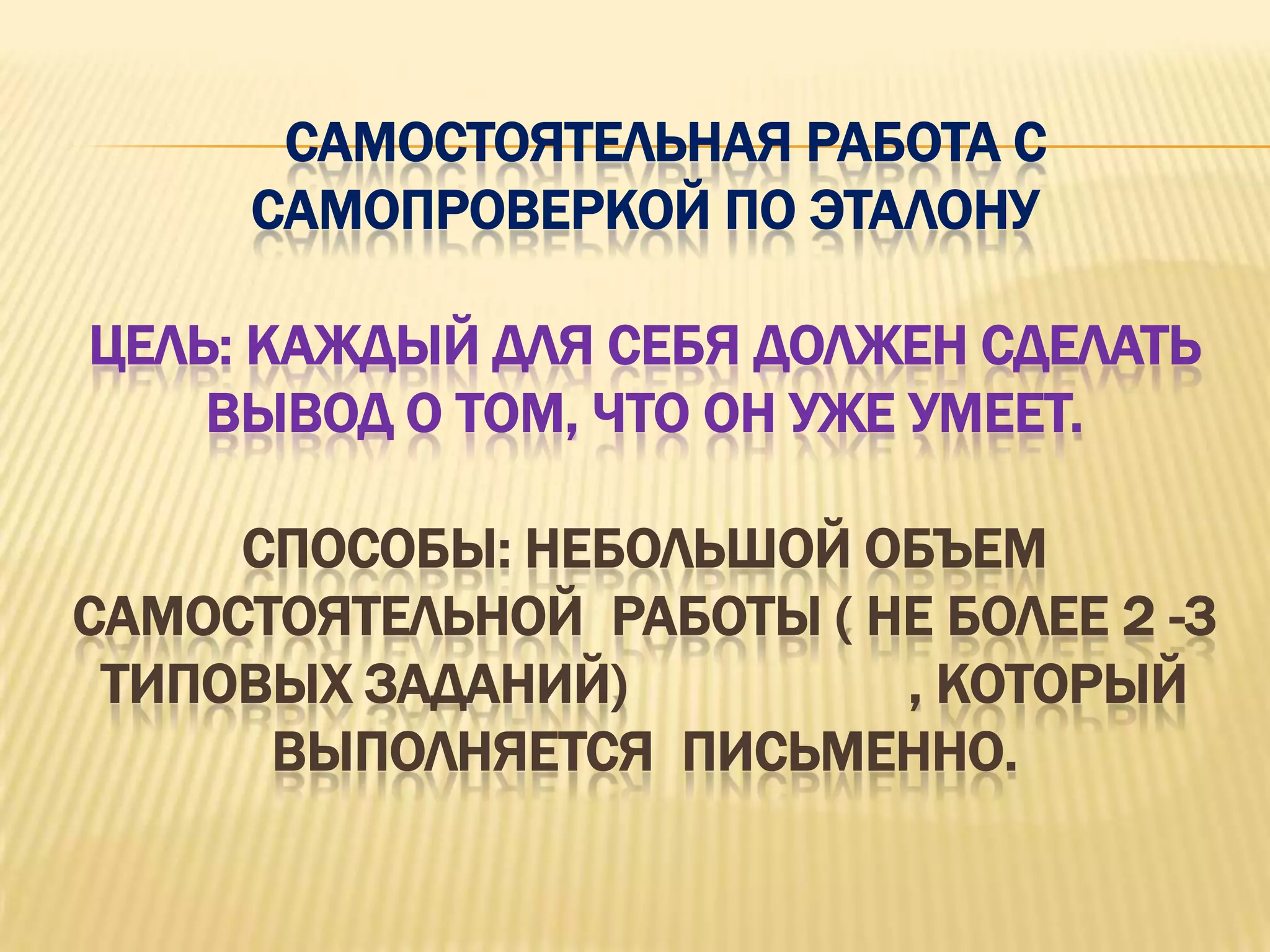 САМОСТОЯТЕЛЬНАЯ РАБОТА С
     САМОПРОВЕРКОЙ ПО ЭТАЛОНУ

ЦЕЛЬ: КАЖДЫЙ ДЛЯ СЕБЯ ДОЛЖЕН СДЕЛАТЬ
    ВЫВОД О ТОМ, ЧТО ОН УЖЕ УМЕЕТ.

     СПОСОБЫ: НЕБОЛЬШОЙ ОБЪЕМ
САМОСТОЯТЕЛЬНОЙ РАБОТЫ ( НЕ БОЛЕЕ 2 -3
 ТИПОВЫХ ЗАДАНИЙ)         , КОТОРЫЙ
      ВЫПОЛНЯЕТСЯ ПИСЬМЕННО.
 