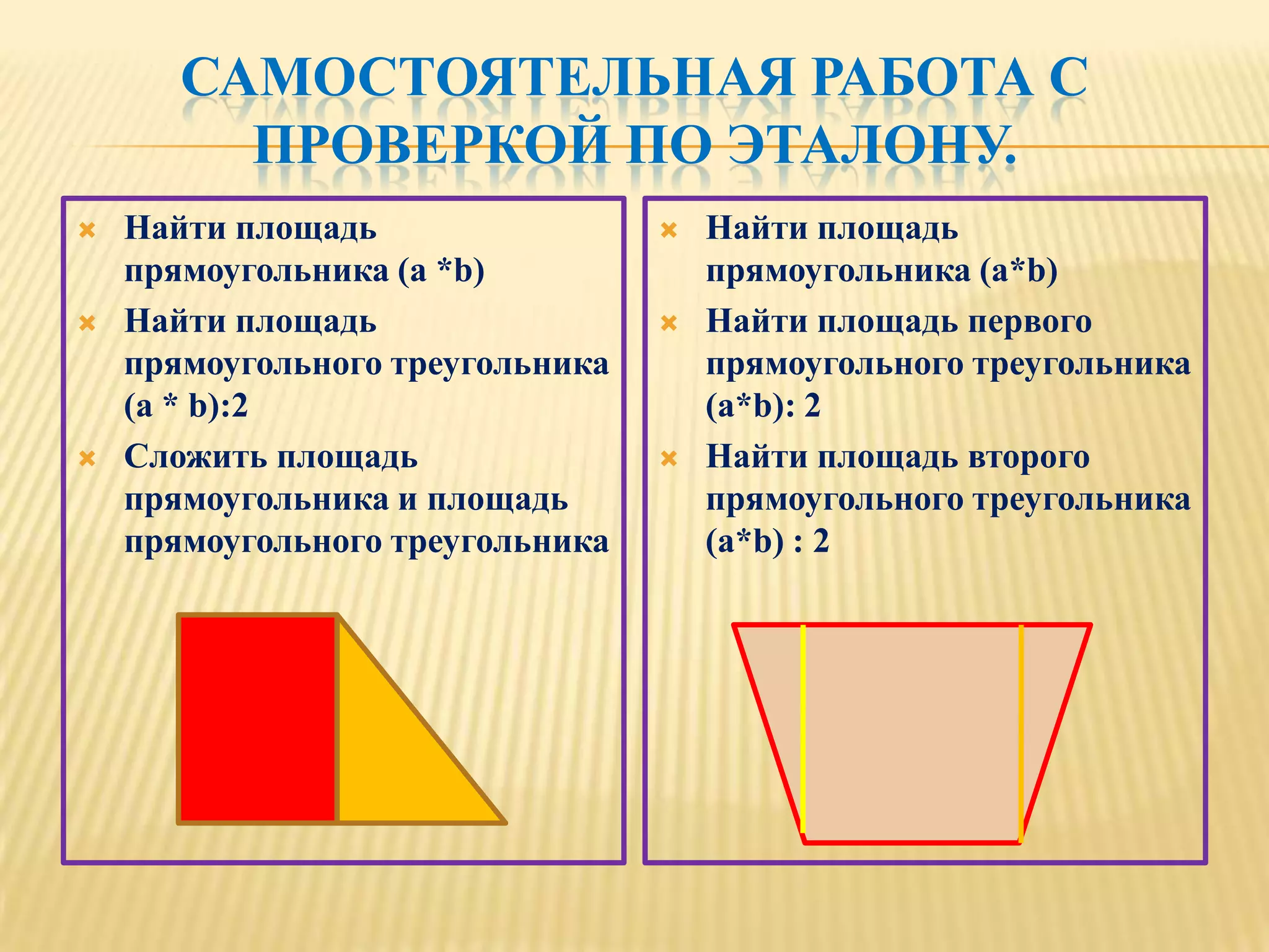 САМОСТОЯТЕЛЬНАЯ РАБОТА С
         ПРОВЕРКОЙ ПО ЭТАЛОНУ.
   Найти площадь                    Найти площадь
    прямоугольника (a *b)             прямоугольника (a*b)
   Найти площадь                    Найти площадь первого
    прямоугольного треугольника       прямоугольного треугольника
    (a * b):2                         (a*b): 2
   Сложить площадь                  Найти площадь второго
    прямоугольника и площадь          прямоугольного треугольника
    прямоугольного треугольника       (a*b) : 2
 