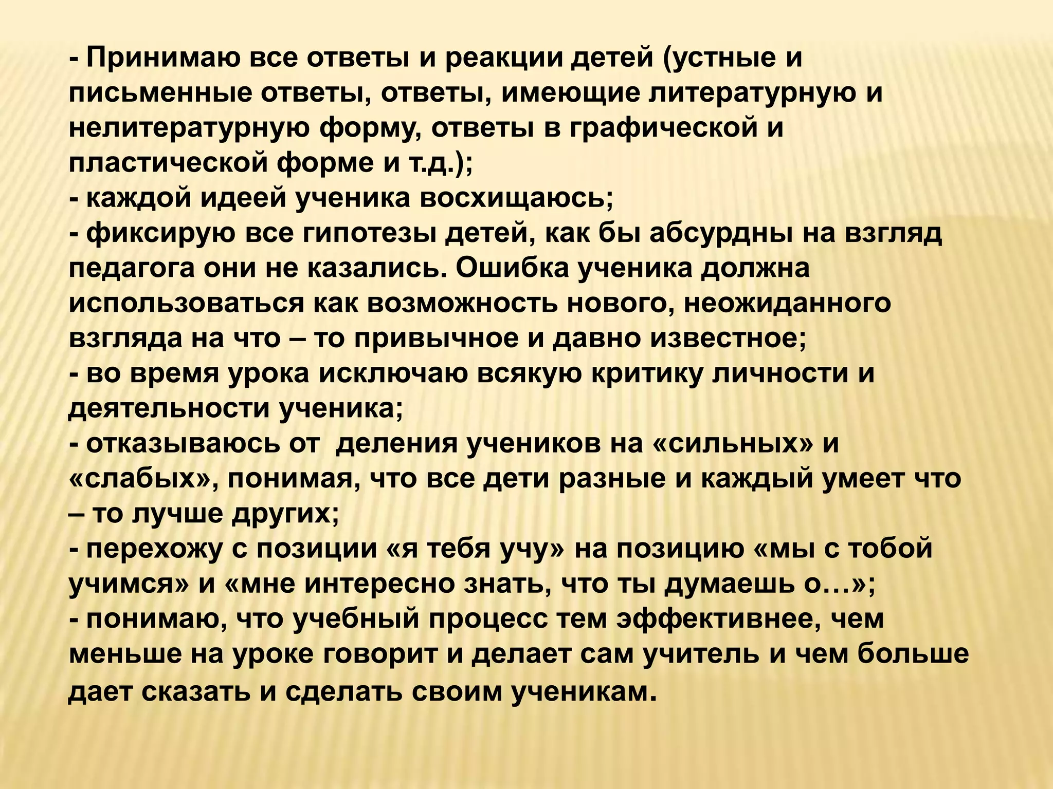 - Принимаю все ответы и реакции детей (устные и
письменные ответы, ответы, имеющие литературную и
нелитературную форму, ответы в графической и
пластической форме и т.д.);
- каждой идеей ученика восхищаюсь;
- фиксирую все гипотезы детей, как бы абсурдны на взгляд
педагога они не казались. Ошибка ученика должна
использоваться как возможность нового, неожиданного
взгляда на что – то привычное и давно известное;
- во время урока исключаю всякую критику личности и
деятельности ученика;
- отказываюсь от деления учеников на «сильных» и
«слабых», понимая, что все дети разные и каждый умеет что
– то лучше других;
- перехожу с позиции «я тебя учу» на позицию «мы с тобой
учимся» и «мне интересно знать, что ты думаешь о…»;
- понимаю, что учебный процесс тем эффективнее, чем
меньше на уроке говорит и делает сам учитель и чем больше
дает сказать и сделать своим ученикам.
 