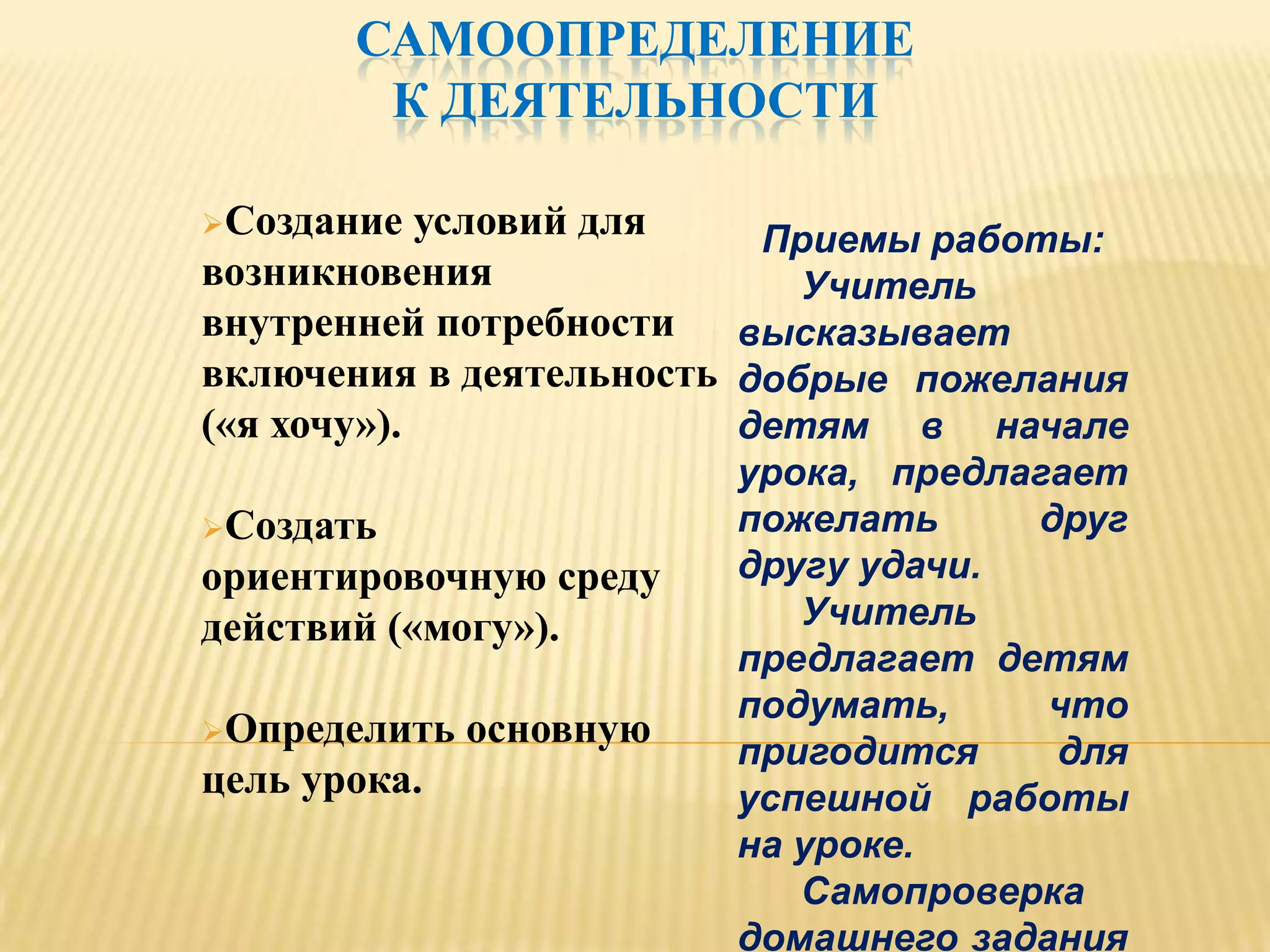 САМООПРЕДЕЛЕНИЕ
        К ДЕЯТЕЛЬНОСТИ

Создание   условий для   Приемы работы:
возникновения               Учитель
внутренней потребности высказывает
включения в деятельность добрые пожелания
(«я хочу»).              детям в начале
                         урока, предлагает
Создать                 пожелать     друг
ориентировочную среду    другу удачи.
действий («могу»).          Учитель
                         предлагает детям
                         подумать,     что
Определить   основную
                         пригодится    для
цель урока.              успешной работы
                         на уроке.
                            Самопроверка
                         домашнего задания
 