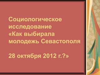 Социологическое
исследование
«Как выбирала
молодежь Севастополя

28 октября 2012 г.?»
 