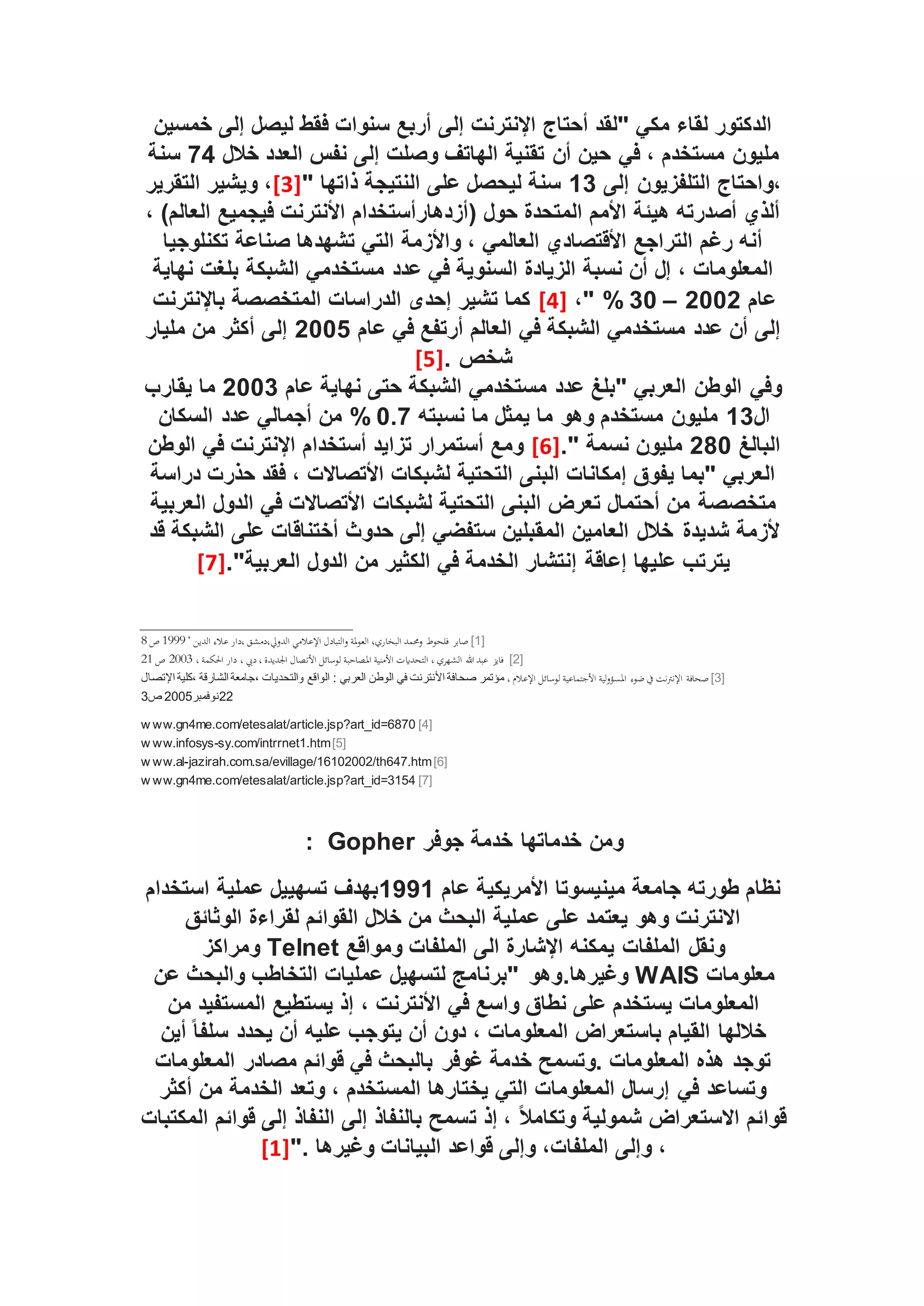 ‫خمسين‬ ‫إلى‬ ‫ليصل‬ ‫فقط‬ ‫سنوات‬ ‫أربع‬ ‫إلى‬ ‫اإلنترنت‬ ‫أحتاج‬ ‫"لقد‬ ‫مكي‬ ‫لقاء‬ ‫الدكتور‬
‫في‬ ، ‫مستخدم‬ ‫مليون‬
‫خالل‬ ‫العدد‬ ‫نفس‬ ‫إلى‬ ‫وصلت‬ ‫الهاتف‬ ‫تقنية‬ ‫أن‬ ‫حين‬
74
‫سنة‬
‫إلى‬ ‫التلفزيون‬ ‫واحتاج‬،
13
" ‫ذاتها‬ ‫النتيجة‬ ‫على‬ ‫ليحصل‬ ‫سنة‬
[3]
‫التقرير‬ ‫ويشير‬ ،
، )‫العالم‬ ‫فيجميع‬ ‫األنترنت‬ ‫(أزدهارأستخدام‬ ‫حول‬ ‫المتحدة‬ ‫األمم‬ ‫هيئة‬ ‫أصدرته‬ ‫ألذي‬
‫تكنلوجيا‬ ‫صناعة‬ ‫تشهدها‬ ‫التي‬ ‫واألزمة‬ ، ‫العالمي‬ ‫األقتصادي‬ ‫التراجع‬ ‫رغم‬ ‫أنه‬
‫الشبكة‬ ‫مستخدمي‬ ‫عدد‬ ‫في‬ ‫السنوية‬ ‫الزيادة‬ ‫نسبة‬ ‫أن‬ ‫إل‬ ، ‫المعلومات‬
‫نهاية‬ ‫بلغت‬
‫عام‬
2002
–
30
%
،"
[4]
‫باإلنترن‬ ‫المتخصصة‬ ‫الدراسات‬ ‫إحدى‬ ‫تشير‬ ‫كما‬
‫ت‬
‫عام‬ ‫في‬ ‫أرتفع‬ ‫العالم‬ ‫في‬ ‫الشبكة‬ ‫مستخدمي‬ ‫عدد‬ ‫أن‬ ‫إلى‬
2005
‫مليار‬ ‫من‬ ‫أكثر‬ ‫إلى‬
. ‫شخص‬
[5]
‫عام‬ ‫نهاية‬ ‫حتى‬ ‫الشبكة‬ ‫مستخدمي‬ ‫عدد‬ ‫"بلغ‬ ‫العربي‬ ‫الوطن‬ ‫وفي‬
2003
‫يقارب‬ ‫ما‬
‫ال‬
13
‫نسبته‬ ‫ما‬ ‫يمثل‬ ‫ما‬ ‫وهو‬ ‫مستخدم‬ ‫مليون‬
0.7
%
‫السكان‬ ‫عدد‬ ‫أجمالي‬ ‫من‬
‫البالغ‬
280
." ‫نسمة‬ ‫مليون‬
[6]
‫الوطن‬ ‫في‬ ‫اإلنترنت‬ ‫أستخدام‬ ‫تزايد‬ ‫أستمرار‬ ‫ومع‬
‫دراسة‬ ‫حذرت‬ ‫فقد‬ ، ‫األتصاالت‬ ‫لشبكات‬ ‫التحتية‬ ‫البنى‬ ‫إمكانات‬ ‫يفوق‬ ‫"بما‬ ‫العربي‬
‫لشبكات‬ ‫التحتية‬ ‫البنى‬ ‫تعرض‬ ‫أحتمال‬ ‫من‬ ‫متخصصة‬
‫العربية‬ ‫الدول‬ ‫في‬ ‫األتصاالت‬
‫شديدة‬ ‫ألزمة‬
‫قد‬ ‫الشبكة‬ ‫على‬ ‫أختناقات‬ ‫حدوث‬ ‫إلى‬ ‫ستفضي‬ ‫المقبلين‬ ‫العامين‬ ‫خالل‬
."‫العربية‬ ‫الدول‬ ‫من‬ ‫الكثير‬ ‫في‬ ‫الخدمة‬ ‫إنتشار‬ ‫إعاقة‬ ‫عليها‬ ‫يترتب‬
[7]
[1]
‫ع‬ ‫دار‬، ‫دمشق‬،‫الدويل‬ ‫اإلعالمي‬ ‫التبادل‬‫و‬ ‫ملة‬‫و‬‫الع‬ ،‫البخاري‬ ‫وحممد‬ ‫فلحوط‬ ‫صابر‬
‫الدين‬ ‫الء‬
‘
1999
‫ص‬
8
[2]
‫املصاح‬ ‫األمنية‬ ‫التحدايت‬ ، ‫الشهري‬ ‫هللا‬ ‫عبد‬ ‫فايز‬
، ‫احلكمة‬ ‫دار‬ ، ‫ديب‬، ‫اجلديدة‬ ‫األتصال‬ ‫لوسائل‬ ‫بة‬
2003
‫ص‬
21
[3]
‫اإلنرت‬ ‫صحافة‬
، ‫اإلعالم‬ ‫لوسائل‬ ‫األجتماعية‬ ‫لية‬‫و‬‫املؤو‬ ‫ووء‬‫ ي‬ ‫نت‬
‫اإلتصال‬ ‫كلية‬، ‫الشارقة‬ ‫جامعة‬، ‫والتحديات‬ ‫الواقع‬ : ‫العربي‬ ‫الوطن‬ ‫في‬ ‫األنترنت‬ ‫صحافة‬ ‫مؤتمر‬
22
‫نوفمبر‬
2005
‫ص‬
3
[4]
w ww.gn4me.com/etesalat/article.jsp?art_id=6870
[5]
w ww.infosys-sy.com/intrrnet1.htm
[6]
w ww.al-jazirah.com.sa/evillage/16102002/th647.htm
[7]
w ww.gn4me.com/etesalat/article.jsp?art_id=3154
‫خدماتها‬ ‫ومن‬
‫جوفر‬ ‫خدمة‬
Gopher
:
‫عام‬ ‫األمريكية‬ ‫مينيسوتا‬ ‫جامعة‬ ‫طورته‬ ‫نظام‬
1991
‫عملية‬ ‫تسهييل‬ ‫بهدف‬
‫استخدام‬
‫الوثائق‬ ‫لقراءة‬ ‫القوائم‬ ‫خالل‬ ‫من‬ ‫البحث‬ ‫عملية‬ ‫على‬ ‫يعتمد‬ ‫وهو‬ ‫االنترنت‬
‫ونقل‬
‫الملفات‬
‫ومواقع‬ ‫الملفات‬ ‫الى‬ ‫اإلشارة‬ ‫يمكنه‬
Telnet
‫ومراكز‬
‫معلومات‬
WAIS
‫وغيرها‬
.
‫عن‬ ‫والبحث‬ ‫التخاطب‬ ‫عمليات‬ ‫لتسهيل‬ ‫"برنامج‬ ‫وهو‬
‫الم‬ ‫يستطيع‬ ‫إذ‬ ، ‫األنترنت‬ ‫في‬ ‫واسع‬ ‫نطاق‬ ‫على‬ ‫يستخدم‬ ‫المعلومات‬
‫من‬ ‫ستفيد‬
‫أين‬ ً‫ا‬‫سلف‬ ‫يحدد‬ ‫أن‬ ‫عليه‬ ‫يتوجب‬ ‫أن‬ ‫دون‬ ، ‫المعلومات‬ ‫باستعراض‬ ‫القيام‬ ‫خاللها‬
‫المعلومات‬ ‫مصادر‬ ‫قوائم‬ ‫في‬ ‫بالبحث‬ ‫غوفر‬ ‫خدمة‬ ‫وتسمح‬. ‫المعلومات‬ ‫هذه‬ ‫توجد‬
‫أكثر‬ ‫من‬ ‫الخدمة‬ ‫وتعد‬ ، ‫المستخدم‬ ‫يختارها‬ ‫التي‬ ‫المعلومات‬ ‫إرسال‬ ‫في‬ ‫وتساعد‬
‫ت‬ ‫إذ‬ ، ً‫ال‬‫وتكام‬ ‫شمولية‬ ‫االستعراض‬ ‫قوائم‬
‫المكتبات‬ ‫قوائم‬ ‫إلى‬ ‫النفاذ‬ ‫إلى‬ ‫بالنفاذ‬ ‫سمح‬
". ‫وغيرها‬ ‫البيانات‬ ‫قواعد‬ ‫وإلى‬ ،‫الملفات‬ ‫وإلى‬ ،
[1]
 