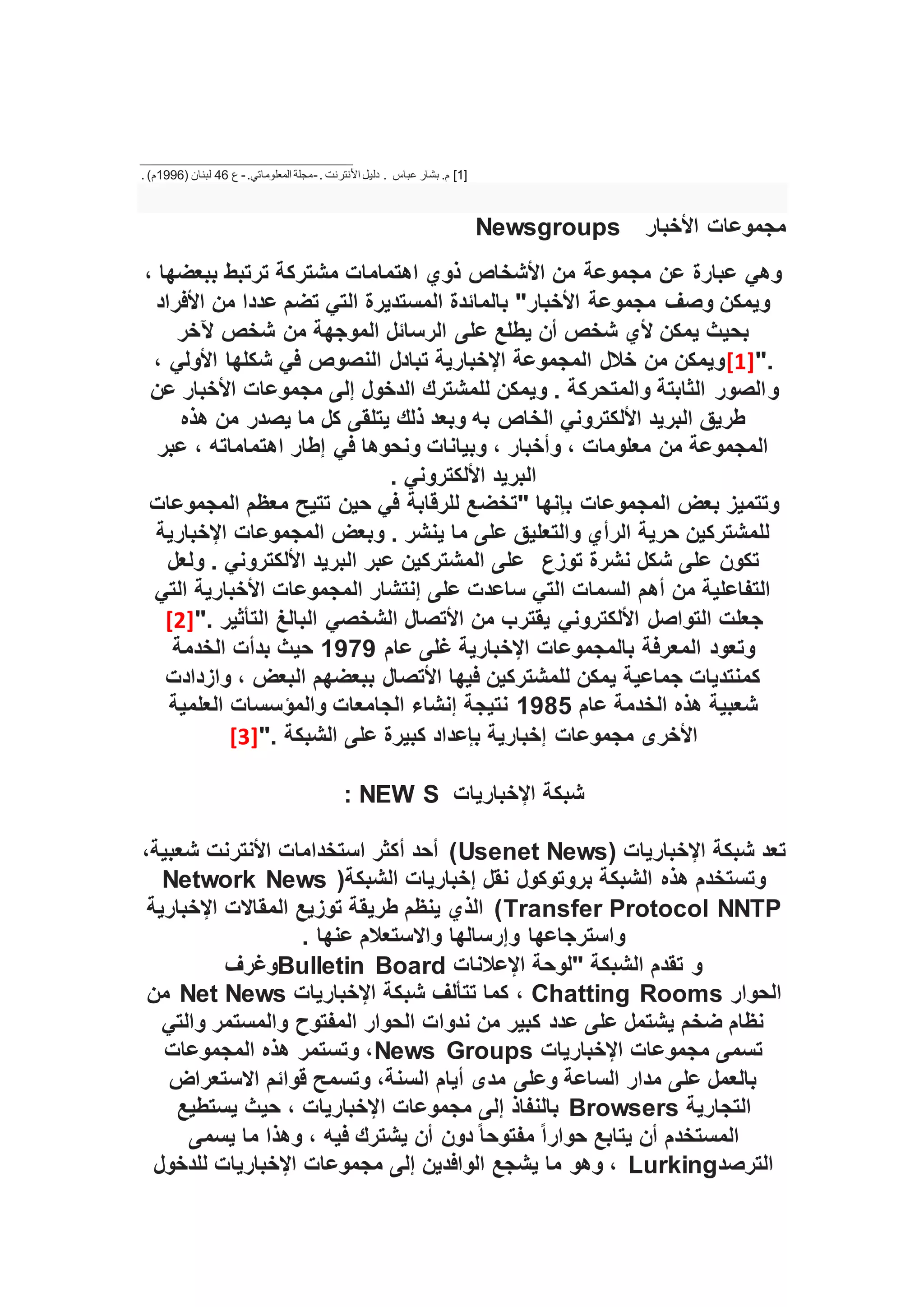 [1]
‫عباس‬ ‫بشار‬ .‫م‬
. ‫األنترنت‬ ‫دليل‬ .
-
‫مجلة‬
.‫المعلوماتي‬
-
‫ع‬
46
( ‫لبنان‬
1996
. )‫م‬
‫األخبار‬ ‫مجموعات‬
Newsgroups
، ‫ببعضها‬ ‫ترتبط‬ ‫مشتركة‬ ‫اهتمامات‬ ‫ذوي‬ ‫األشخاص‬ ‫من‬ ‫مجموعة‬ ‫عن‬ ‫عبارة‬ ‫وهي‬
‫األفراد‬ ‫من‬ ‫عددا‬ ‫تضم‬ ‫التي‬ ‫المستديرة‬ ‫بالمائدة‬ "‫األخبار‬ ‫مجموعة‬ ‫وصف‬ ‫ويمكن‬
‫شخص‬ ‫من‬ ‫الموجهة‬ ‫الرسائل‬ ‫على‬ ‫يطلع‬ ‫أن‬ ‫شخص‬ ‫ألي‬ ‫يمكن‬ ‫بحيث‬
‫آلخر‬
".
[1]
، ‫األولي‬ ‫شكلها‬ ‫في‬ ‫النصوص‬ ‫تبادل‬ ‫اإلخبارية‬ ‫المجموعة‬ ‫خالل‬ ‫من‬ ‫ويمكن‬
‫و‬
‫عن‬ ‫األخبار‬ ‫مجموعات‬ ‫إلى‬ ‫الدخول‬ ‫للمشترك‬ ‫ويمكن‬ . ‫والمتحركة‬ ‫الثابتة‬ ‫الصور‬
‫هذه‬ ‫من‬ ‫يصدر‬ ‫ما‬ ‫كل‬ ‫يتلقى‬ ‫ذلك‬ ‫وبعد‬ ‫به‬ ‫الخاص‬ ‫األلكتروني‬ ‫البريد‬ ‫طريق‬
‫عبر‬ ، ‫اهتماماته‬ ‫إطار‬ ‫في‬ ‫ونحوها‬ ‫وبيانات‬ ، ‫وأخبار‬ ، ‫معلومات‬ ‫من‬ ‫المجموعة‬
. ‫األلكتروني‬ ‫البريد‬
‫"تخض‬ ‫بإنها‬ ‫المجموعات‬ ‫بعض‬ ‫وتتميز‬
‫المجموعات‬ ‫معظم‬ ‫تتيح‬ ‫حين‬ ‫في‬ ‫للرقابة‬ ‫ع‬
‫اإلخبارية‬ ‫المجموعات‬ ‫وبعض‬ . ‫ينشر‬ ‫ما‬ ‫على‬ ‫والتعليق‬ ‫الرأي‬ ‫حرية‬ ‫للمشتركين‬
‫توزع‬ ‫نشرة‬ ‫شكل‬ ‫على‬ ‫تكون‬
‫ولعل‬ . ‫األلكتروني‬ ‫البريد‬ ‫عبر‬ ‫المشتركين‬ ‫على‬
‫التي‬ ‫األخبارية‬ ‫المجموعات‬ ‫إنتشار‬ ‫على‬ ‫ساعدت‬ ‫التي‬ ‫السمات‬ ‫أهم‬ ‫من‬ ‫التفاعلية‬
‫التواصل‬ ‫جعلت‬
". ‫التأثير‬ ‫البالغ‬ ‫الشخصي‬ ‫األتصال‬ ‫من‬ ‫يقترب‬ ‫األلكتروني‬
[2]
‫المعرفة‬ ‫وتعود‬
‫عام‬ ‫غلى‬ ‫اإلخبارية‬ ‫بالمجموعات‬
1979
‫الخدمة‬ ‫بدأت‬ ‫حيث‬
‫وازدادت‬ ، ‫البعض‬ ‫ببعضهم‬ ‫األتصال‬ ‫فيها‬ ‫للمشتركين‬ ‫يمكن‬ ‫جماعية‬ ‫كمنتديات‬
‫عام‬ ‫الخدمة‬ ‫هذه‬ ‫شعبية‬
1985
‫العلمية‬ ‫والمؤسسات‬ ‫الجامعات‬ ‫إنشاء‬ ‫نتيجة‬
". ‫الشبكة‬ ‫على‬ ‫كبيرة‬ ‫بإعداد‬ ‫إخبارية‬ ‫مجموعات‬ ‫األخرى‬
[3]
‫اإلخباريات‬ ‫شبكة‬
S
NEW
:
( ‫اإلخباريات‬ ‫شبكة‬ ‫تعد‬
Usenet News
‫األنترنت‬ ‫استخدامات‬ ‫أكثر‬ ‫أحد‬ )
،‫شعبية‬
(‫الشبكة‬ ‫إخباريات‬ ‫نقل‬ ‫بروتوكول‬ ‫الشبكة‬ ‫هذه‬ ‫وتستخدم‬
Network News
Transfer Protocol NNTP
‫اإلخبارية‬ ‫المقاالت‬ ‫توزيع‬ ‫طريقة‬ ‫ينظم‬ ‫الذي‬ )
. ‫عنها‬ ‫واالستعالم‬ ‫وإرسالها‬ ‫واسترجاعها‬
‫اإلعالنات‬ ‫"لوحة‬ ‫الشبكة‬ ‫تقدم‬ ‫و‬
Bulletin Board
‫وغرف‬
‫الحوار‬
Chatting Rooms
‫شب‬ ‫تتألف‬ ‫كما‬ ،
‫اإلخباريات‬ ‫كة‬
Net News
‫من‬
‫والتي‬ ‫والمستمر‬ ‫المفتوح‬ ‫الحوار‬ ‫ندوات‬ ‫من‬ ‫كبير‬ ‫عدد‬ ‫على‬ ‫يشتمل‬ ‫ضخم‬ ‫نظام‬
‫اإلخباريات‬ ‫مجموعات‬ ‫تسمى‬
News Groups
‫المجموعات‬ ‫هذه‬ ‫وتستمر‬ ،
‫االستعراض‬ ‫قوائم‬ ‫وتسمح‬ ،‫السنة‬ ‫أيام‬ ‫مدى‬ ‫وعلى‬ ‫الساعة‬ ‫مدار‬ ‫على‬ ‫بالعمل‬
‫التجارية‬
Browsers
‫ا‬ ‫مجموعات‬ ‫إلى‬ ‫بالنفاذ‬
‫يستطيع‬ ‫حيث‬ ، ‫إلخباريات‬
‫يسمى‬ ‫ما‬ ‫وهذا‬ ، ‫فيه‬ ‫يشترك‬ ‫أن‬ ‫دون‬ ً‫ا‬‫مفتوح‬ ً‫ا‬‫حوار‬ ‫يتابع‬ ‫أن‬ ‫المستخدم‬
‫الترصد‬
Lurking
‫للدخول‬ ‫اإلخباريات‬ ‫مجموعات‬ ‫إلى‬ ‫الوافدين‬ ‫يشجع‬ ‫ما‬ ‫وهو‬ ،
 