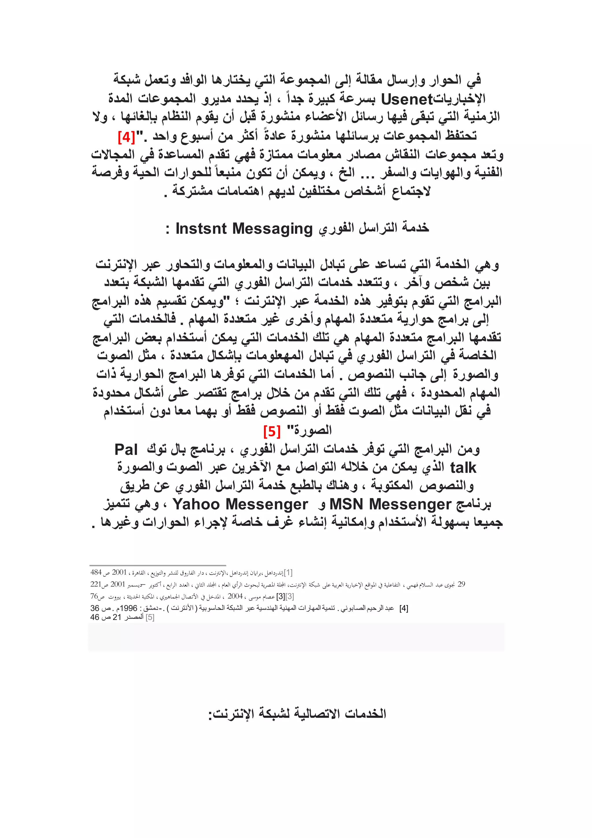 ‫شبكة‬ ‫وتعمل‬ ‫الوافد‬ ‫يختارها‬ ‫التي‬ ‫المجموعة‬ ‫إلى‬ ‫مقالة‬ ‫وإرسال‬ ‫الحوار‬ ‫في‬
‫اإلخباريات‬
Usenet
ً‫ا‬‫جد‬ ‫كبيرة‬ ‫بسرعة‬
‫المدة‬ ‫المجموعات‬ ‫مديرو‬ ‫يحدد‬ ‫إذ‬ ،
‫وال‬ ، ‫بإلغائها‬ ‫النظام‬ ‫يقوم‬ ‫أن‬ ‫قبل‬ ‫منشورة‬ ‫األعضاء‬ ‫رسائل‬ ‫فيها‬ ‫تبقى‬ ‫التي‬ ‫الزمنية‬
". ‫واحد‬ ‫أسبوع‬ ‫من‬ ‫أكثر‬ ً‫ة‬‫عاد‬ ‫منشورة‬ ‫برسائلها‬ ‫المجموعات‬ ‫تحتفظ‬
[4]
‫المجاالت‬ ‫في‬ ‫المساعدة‬ ‫تقدم‬ ‫فهي‬ ‫ممتازة‬ ‫معلومات‬ ‫مصادر‬ ‫النقاش‬ ‫مجموعات‬ ‫وتعد‬
‫والسفر‬ ‫والهوايات‬ ‫الفنية‬
…
‫وفرصة‬ ‫الحية‬ ‫للحوارات‬ ً‫ا‬‫منبع‬ ‫تكون‬ ‫أن‬ ‫ويمكن‬ ، ‫الخ‬
‫الجتماع‬
. ‫مشتركة‬ ‫اهتمامات‬ ‫لديهم‬ ‫مختلفين‬ ‫أشخاص‬
‫الفوري‬ ‫التراسل‬ ‫خدمة‬
Instsnt Messaging
:
‫اإلنترنت‬ ‫عبر‬ ‫والتحاور‬ ‫والمعلومات‬ ‫البيانات‬ ‫تبادل‬ ‫على‬ ‫تساعد‬ ‫التي‬ ‫الخدمة‬ ‫وهي‬
‫بتعدد‬ ‫الشبكة‬ ‫تقدمها‬ ‫التي‬ ‫الفوري‬ ‫التراسل‬ ‫خدمات‬ ‫وتتعدد‬ ، ‫وآخر‬ ‫شخص‬ ‫بين‬
‫هذه‬ ‫بتوفير‬ ‫تقوم‬ ‫التي‬ ‫البرامج‬
‫البرامج‬ ‫هذه‬ ‫تقسيم‬ ‫"ويمكن‬ ‫؛‬ ‫اإلنترنت‬ ‫عبر‬ ‫الخدمة‬
‫التي‬ ‫فالخدمات‬ . ‫المهام‬ ‫متعددة‬ ‫غير‬ ‫وأخرى‬ ‫المهام‬ ‫متعددة‬ ‫حوارية‬ ‫برامج‬ ‫إلى‬
‫البرامج‬ ‫بعض‬ ‫أستخدام‬ ‫يمكن‬ ‫التي‬ ‫الخدمات‬ ‫تلك‬ ‫هي‬ ‫المهام‬ ‫متعددة‬ ‫البرامج‬ ‫تقدمها‬
‫مثل‬ ، ‫متعددة‬ ‫بإشكال‬ ‫المهعلومات‬ ‫تبادل‬ ‫في‬ ‫الفوري‬ ‫التراسل‬ ‫في‬ ‫الخاصة‬
‫الصوت‬
‫ذات‬ ‫الحوارية‬ ‫البرامج‬ ‫توفرها‬ ‫التي‬ ‫الخدمات‬ ‫أما‬ . ‫النصوص‬ ‫جانب‬ ‫إلى‬ ‫والصورة‬
‫محدودة‬ ‫أشكال‬ ‫على‬ ‫تقتصر‬ ‫برامج‬ ‫خالل‬ ‫من‬ ‫تقدم‬ ‫التي‬ ‫تلك‬ ‫فهي‬ ، ‫المحدودة‬ ‫المهام‬
‫أستخدام‬ ‫دون‬ ‫معا‬ ‫بهما‬ ‫أو‬ ‫فقط‬ ‫النصوص‬ ‫أو‬ ‫فقط‬ ‫الصوت‬ ‫مثل‬ ‫البيانات‬ ‫نقل‬ ‫في‬
"‫الصورة‬
[5]
‫توك‬ ‫بال‬ ‫برنامج‬ ، ‫الفوري‬ ‫التراسل‬ ‫خدمات‬ ‫توفر‬ ‫التي‬ ‫البرامج‬ ‫ومن‬
Pal
talk
‫التواصل‬ ‫خالله‬ ‫من‬ ‫يمكن‬ ‫الذي‬
‫والصورة‬ ‫الصوت‬ ‫عبر‬ ‫اآلخرين‬ ‫مع‬
‫طريق‬ ‫عن‬ ‫الفوري‬ ‫التراسل‬ ‫خدمة‬ ‫بالطبع‬ ‫وهناك‬ ، ‫المكتوبة‬ ‫والنصوص‬
‫برنامج‬
MSN Messenger
‫و‬
Yahoo Messenger
‫تتميز‬ ‫وهي‬ ،
. ‫وغيرها‬ ‫الحوارات‬ ‫إلجراء‬ ‫خاصة‬ ‫غرف‬ ‫إنشاء‬ ‫وإمكانية‬ ‫األستخدام‬ ‫بسهولة‬ ‫جميعا‬
[1]
‫القا‬ ، ‫يع‬‫ز‬‫التو‬‫و‬ ‫للنشر‬ ‫الفاروق‬ ‫دار‬، ‫نت‬‫رت‬‫اإلن‬، ‫إندرداهل‬ ‫ااين‬‫ر‬‫ب‬، ‫إندرداهل‬
، ‫هرة‬
2001
‫ص‬
484
29
‫ال‬ ‫اجمللد‬ ، ‫العام‬ ‫أي‬‫ر‬‫ال‬ ‫لبحوث‬ ‫ية‬‫ر‬‫املص‬ ‫اجمللة‬ ،‫نت‬‫رت‬‫اإلن‬ ‫شبكة‬ ‫على‬ ‫بية‬‫ر‬‫الع‬ ‫ية‬‫ر‬‫اإلخبا‬ ‫اقع‬‫و‬‫امل‬ ‫ ي‬ ‫التفاعلية‬ ، ‫فهمي‬‫الؤالم‬ ‫عبد‬ ‫جنوى‬
‫بر‬‫و‬‫أكت‬ ، ‫ابع‬‫ر‬‫ال‬ ‫العدد‬ ، ‫ثاين‬
–
‫ديؤمرب‬
2001
‫ص‬
221
[3]
[3]
، ‫موسى‬ ‫عصام‬
2004
‫بريوت‬ ، ‫احلديثة‬ ‫املكتبة‬ ، ‫اجلماهريي‬ ‫األتصال‬ ‫ ي‬ ‫املدخل‬ ،
‫ص‬
76
[4]
. ) ‫األنترنت‬ ( ‫الحاسوبية‬ ‫الشبكة‬ ‫عبر‬ ‫الهندسية‬ ‫المهنية‬ ‫المهارات‬ ‫تنمية‬ . ‫الصابوني‬ ‫الرحيم‬ ‫عبد‬
-
: ‫دمشق‬
1996
‫م‬
‫ص‬ .
36
[5]
‫ألمصدر‬
21
‫ص‬
46
‫الخدمات‬
‫االتصالية‬
:‫اإلنترنت‬ ‫لشبكة‬
 